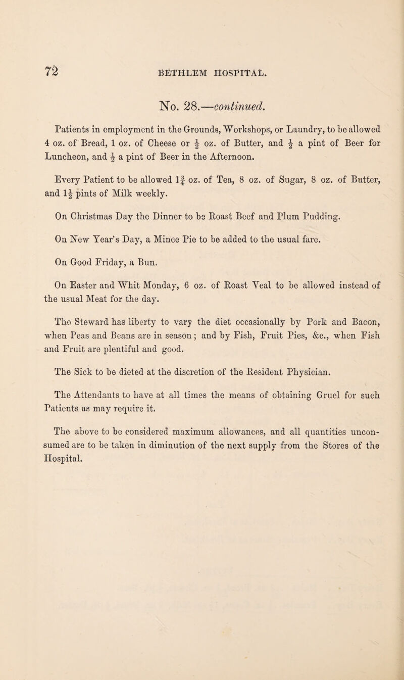 No. 28.—continued. Patients in employment in the Grounds, Workshops, or Laundry, to he allowed 4 oz. of Bread, 1 oz. of Cheese or J oz. of Butter, and \ a pint of Beer for Luncheon, and ^ a pint of Beer in the Afternoon. Every Patient to he allowed If oz. of Tea, 8 oz. of Sugar, 8 oz. of Butter, and pints of Milk weekly. On Christmas Day the Dinner to bs Roast Beef and Plum Pudding. On New Year’s Day, a Mince Pie to be added to the usual fare. On Good Friday, a Bun. On Easter and Whit Monday, 6 oz. of Roast Veal to be allowed instead of the usual Meat for the day. The Steward has liberty to vary the diet occasionally by Pork and Bacon, when Peas and Beans are in season; and by Fish, Fruit Pies, &c., when Fish and Fruit are plentiful and good. The Sick to be dieted at the discretion of the Resident Physician. The Attendants to have at all times the means of obtaining Gruel for such Patients as may require it. The above to be considered maximum allowances, and all quantities uncon¬ sumed are to be taken in diminution of the next supply from the Stores of the Hospital.