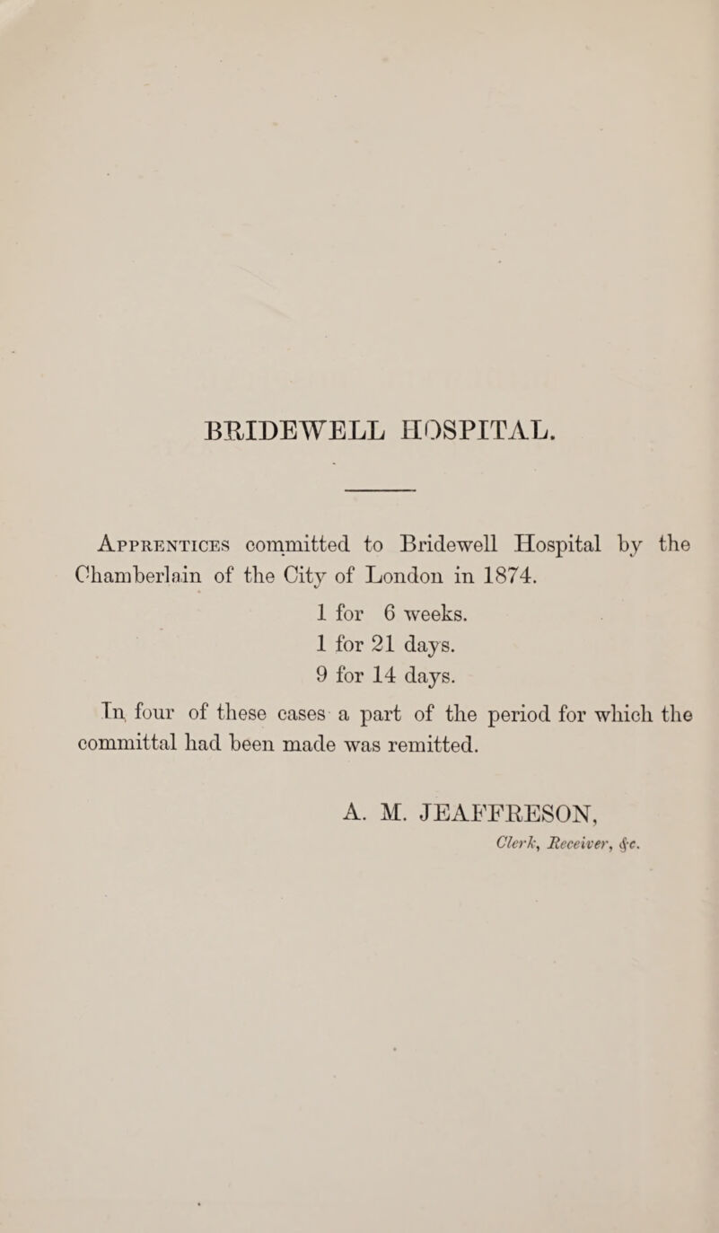 Apprentices committed to Bridewell Hospital by the Chamberlain of the City of London in 1874. 1 for 6 w'eeks. 1 for 21 days. 9 for 14 days. In, four of these cases a part of the period for which the committal had been made was remitted. A. M. JEAFFRESON, Clerk, Receiver, §c.