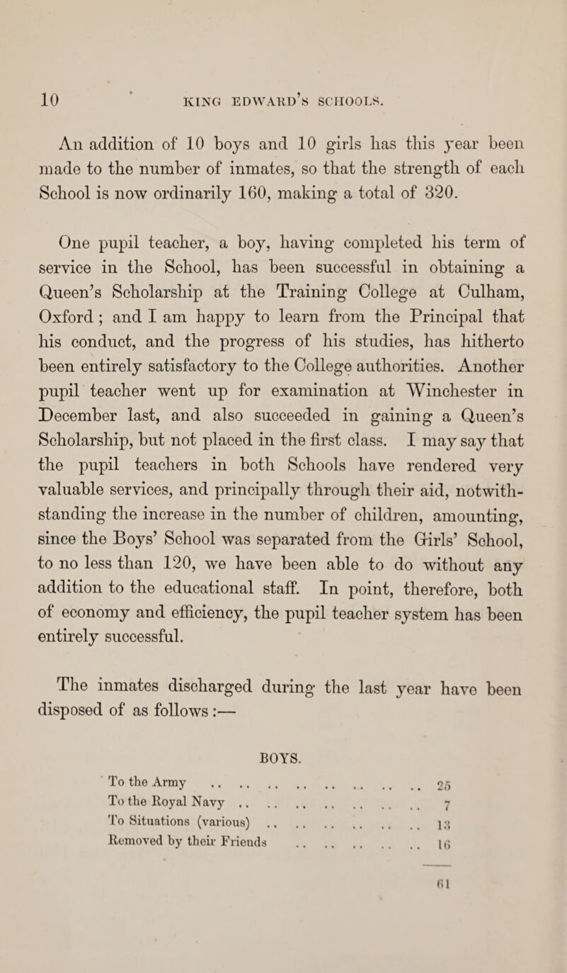 Ail addition of 10 boys and 10 girls lias this year been made to the number of inmates, so that the strength of each School is now ordinarily 160, making a total of 320. One pupil teacher, a boy, having completed his term of service in the School, has been successful in obtaining a Queen’s Scholarship at the Training College at Culham, Oxford ; and I am happy to learn from the Principal that his conduct, and the progress of his studies, has hitherto been entirely satisfactory to the College authorities. Another pupil teacher went up for examination at Winchester in December last, and also succeeded in gaining a Queen’s Scholarship, but not placed in the first class. I may say that the pupil teachers in both Schools have rendered very valuable services, and principally through their aid, notwith¬ standing the increase in the number of children, amounting, since the Boys’ School was separated from the Girls’ School, to no less than 120, we have been able to do without any addition to the educational staff. In point, therefore, both of economy and efficiency, the pupil teacher system has been entirely successful. The inmates discharged during the last year have been disposed of as follows :— BOYS. To the Army .25 To the Royal Navy. 7 To Situations (various) . 13 Removed by their Friends . 16 (51
