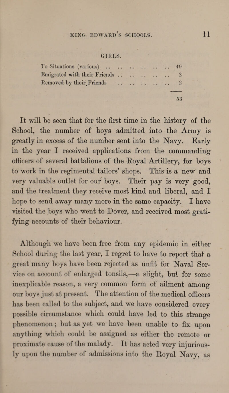 GIRLS. To Situations (various) .49 Emigrated with their Friends. 2 Removed by their^Friends . 2 53 It will be seen that for the first time in the history of the School, the number of boys admitted into the Army is greatly in excess of the number sent into the Navy. Early in the year I received applications from the commanding officers of several battalions of the Royal Artillery, for boys to work in the regimental tailors’ shops. This is a new and very valuable outlet for our boys. Their pay is very good, and the treatment they receive most kind and liberal, and I hope to send away many more in the same capacity. I have visited the boys who went to Dover, and received most grati¬ fying accounts of their behaviour. Although we have been free from any epidemic in either School during the last year, I regret to have to report that a great many boys have been rejected as unfit for Naval Ser¬ vice on account of enlarged tonsils,—a slight, but for some inexplicable reason, a very common form of ailment among our boys just at present. The attention of the medical officers has been called to the subject, and we have considered every possible circumstance which could have led to this strange phenomenon; but as yet we have been unable to fix upon anything which could be assigned as either the remote or proximate cause of the malady. It has acted very injurious¬ ly upon the number of admissions into the Royal Navy, as