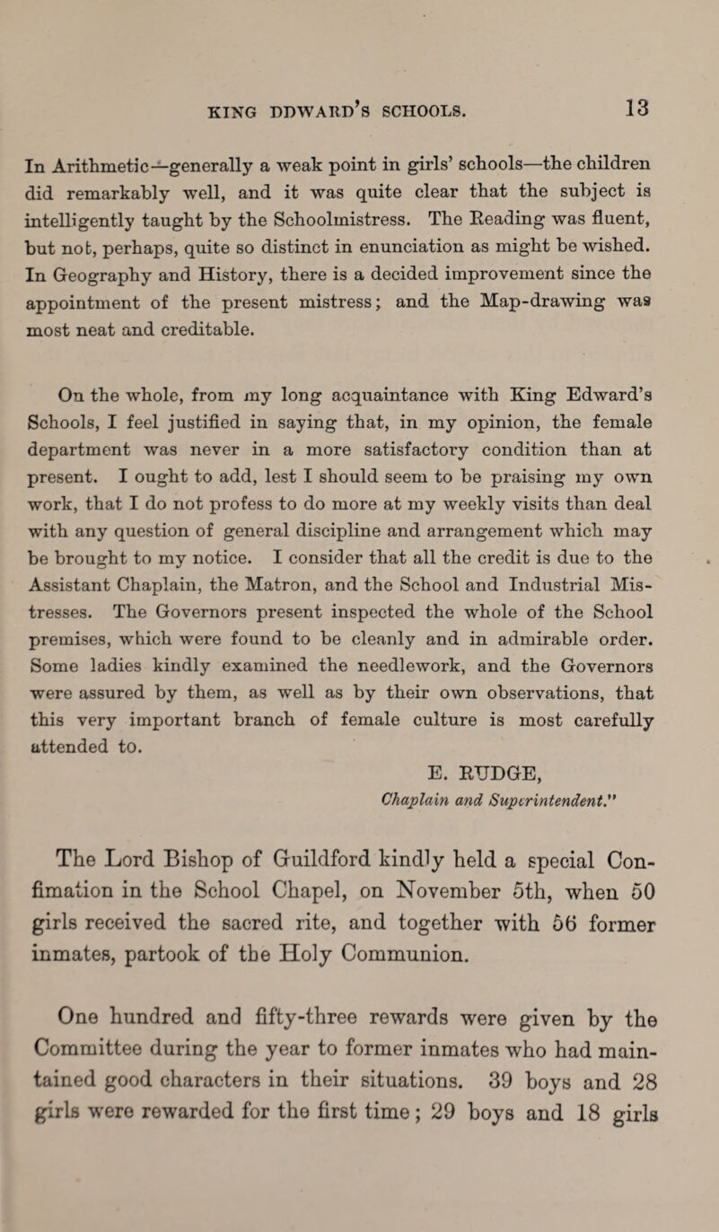 In Arithmetic—generally a weak point in girls’ schools—the children did remarkably well, and it was quite clear that the subject is intelligently taught by the Schoolmistress. The Reading was fluent, but not, perhaps, quite so distinct in enunciation as might be wished. In Geography and History, there is a decided improvement since the appointment of the present mistress; and the Map-drawing was most neat and creditable. On the whole, from my long acquaintance with King Edward’s Schools, I feel justified in saying that, in my opinion, the female department was never in a more satisfactory condition than at present. I ought to add, lest I should seem to be praising my own work, that I do not profess to do more at my weekly visits than deal with any question of general discipline and arrangement which may be brought to my notice. I consider that all the credit is due to the Assistant Chaplain, the Matron, and the School and Industrial Mis¬ tresses. The Governors present inspected the whole of the School premises, which were found to be cleanly and in admirable order. Some ladies kindly examined the needlework, and the Governors were assured by them, as well as by their own observations, that this very important branch of female culture is most carefully attended to. E. RTJDGE, Chaplain and Superintendent.” The Lord Bishop of Guildford kindly held a special Con- fimation in the School Chapel, on November 5th, when 50 girls received the sacred rite, and together with 56 former inmates, partook of the Holy Communion. One hundred and fifty-three rewards were given by the Committee during the year to former inmates who had main¬ tained good characters in their situations. 39 boys and 28 girls were rewarded for the first time; 29 boys and 18 girls