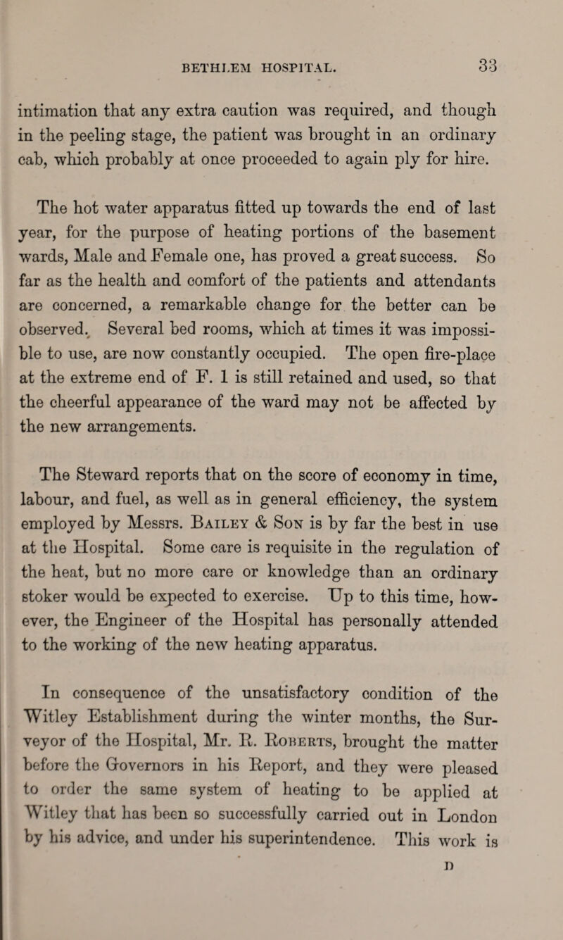 intimation that any extra caution was required, and though in the peeling stage, the patient was brought in an ordinary cab, which probably at once proceeded to again ply for hire. The hot water apparatus fitted up towards the end of last year, for the purpose of heating portions of the basement wards, Male and Female one, has proved a great success. So far as the health and comfort of the patients and attendants are concerned, a remarkable change for the better can he observed. Several bed rooms, which at times it was impossi¬ ble to use, are now constantly occupied. The open fire-place at the extreme end of F. 1 is still retained and used, so that the cheerful appearance of the ward may not be affected bty the new arrangements. The Steward reports that on the score of economy in time, labour, and fuel, as well as in general efficiency, the system employed by Messrs. Bailey & Son is by far the best in use at the Hospital. Some care is requisite in the regulation of the heat, but no more care or knowledge than an ordinary stoker would be expected to exercise. Up to this time, how¬ ever, the Engineer of the Hospital has personally attended to the working of the new heating apparatus. In consequence of the unsatisfactory condition of the Witley Establishment during the winter months, the Sur¬ veyor of the Hospital, Mr. B. Roberts, brought the matter before the Governors in his Report, and they were pleased to order the same system of heating to be applied at Witley that has been so successfully carried out in London by his advice, and under his superintendence. Tiffs work is n