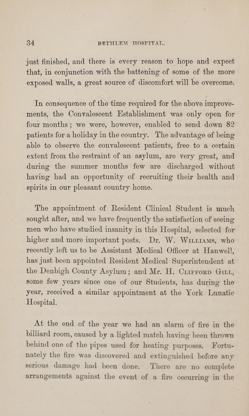 just finished, and there is every reason to hope and expect that, in conjunction with the battening of some of the more exposed walls, a great source of discomfort will be overcome. In consequence of the time required for the above improve¬ ments, the Convalescent Establishment was only open for four months ; we were, however, enabled to send down 82 patients for a holiday in the country. The advantage of being able to observe the convalescent patients, free to a certain extent from the restraint of an asylum, are very great, and during the summer months few are discharged without having had an opportunity of recruiting their health and spirits in our pleasant country home. The appointment of Resident Clinical Student is much sought after, and we have frequently the satisfaction of seeing men who have studied insanity in this Hospital, selected for higher and more important posts. Dr. W. Williams, who recently left us to be Assistant Medical Officer at Hanwell, has just been appointed Resident Medical Superintendent at the Denbigh County Asylum; and Mr. II. Clifford (till, some few years since one of our Students, has during the year, received a similar appointment at the York Lunatic Hospital. At the end of the year we had an alarm of fire in the billiard room, caused by a lighted match having been thrown behind one of the pipes used for heating purposes. Fortu¬ nately the fire was discovered and extinguished before any serious damage had been done. There are no complete arrangements against the event of a fire occurring in the