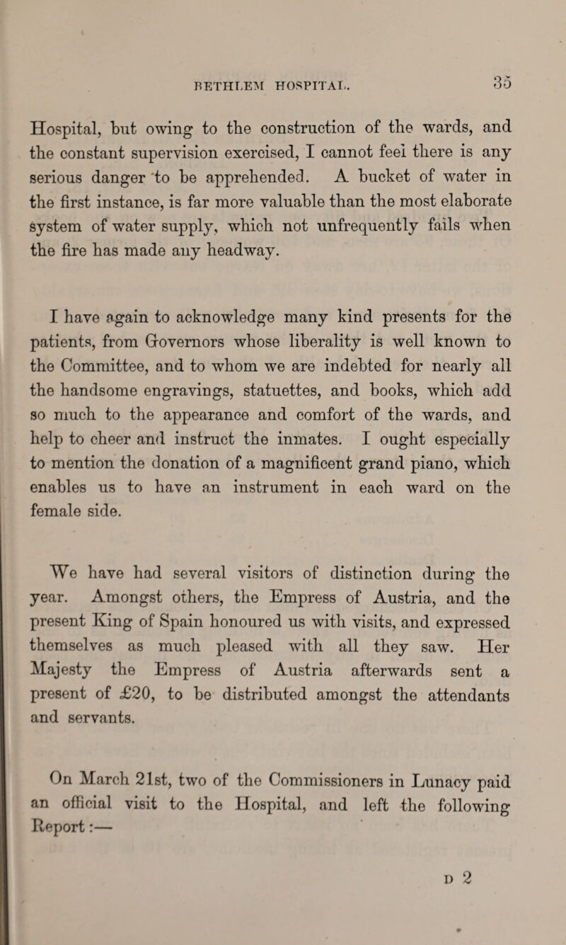 Hospital, but owing to the construction of the wards, and the constant supervision exercised, I cannot feel there is any serious danger 'to be apprehended. A bucket of water in the first instance, is far more valuable than the most elaborate system of water supply, which not unfrequently fails when the fire has made any headway. I have again to acknowledge many kind presents for the patients, from Governors whose liberality is well known to the Committee, and to whom we are indebted for nearly all the handsome engravings, statuettes, and books, which add so much to the appearance and comfort of the wards, and help to cheer and instruct the inmates. I ought especially to mention the donation of a magnificent grand piano, which enables us to have an instrument in each ward on the female side. We have had several visitors of distinction during the year. Amongst others, the Empress of Austria, and the present King of Spain honoured us with visits, and expressed themselves as much pleased writh all they saw. Her Majesty the Empress of Austria afterwards sent a present of £20, to be distributed amongst the attendants and servants. On March 21st, two of the Commissioners in Lunacy paid an official visit to the Hospital, and left the following Report:— d 2
