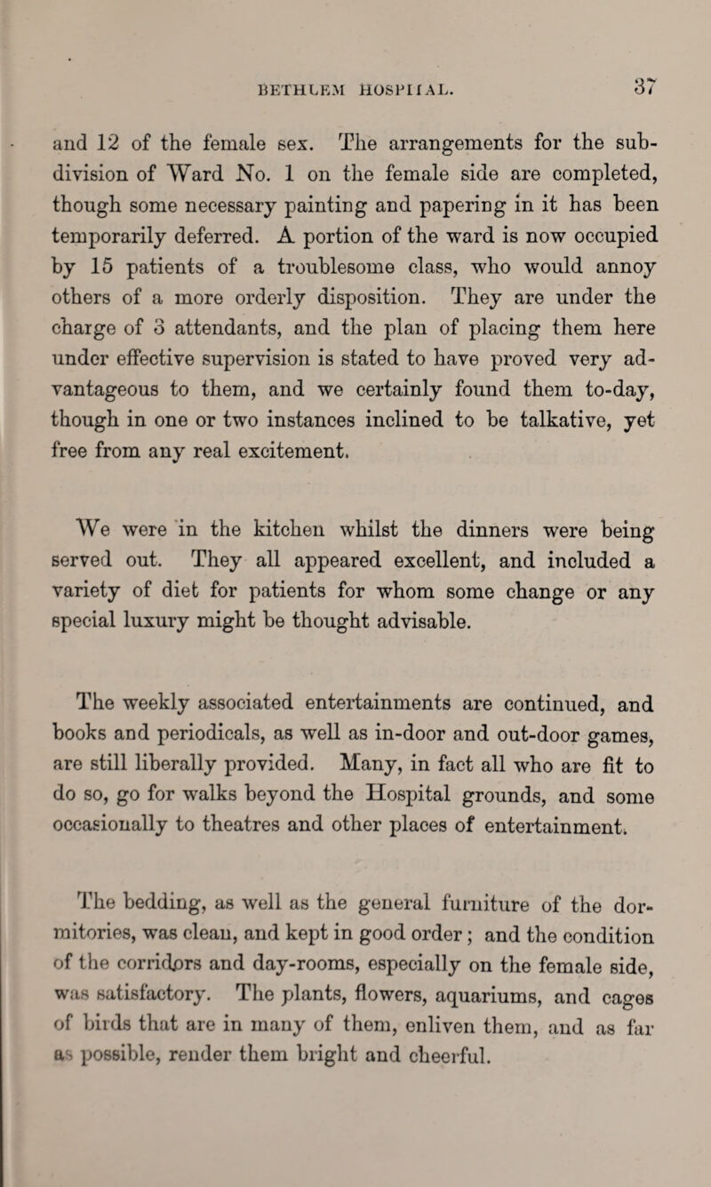 and 12 of the female sex. The arrangements for the sub¬ division of Ward No. 1 on the female side are completed, though some necessary painting and papering in it has been temporarily deferred. A portion of the ward is now occupied by 15 patients of a troublesome class, who would annoy others of a more orderly disposition. They are under the charge of 3 attendants, and the plan of placing them here under effective supervision is stated to have proved very ad¬ vantageous to them, and we certainly found them to-day, though in one or two instances inclined to be talkative, yet free from any real excitement. We were in the kitchen whilst the dinners were being served out. They all appeared excellent, and included a variety of diet for patients for whom some change or any special luxury might be thought advisable. The weekly associated entertainments are continued, and books and periodicals, as well as in-door and out-door games, are still liberally provided. Many, in fact all who are fit to do so, go for walks beyond the Hospital grounds, and some occasionally to theatres and other places of entertainments The bedding, as well as the general furniture of the dor¬ mitories, was clean, and kept in good order; and the condition of the corridors and day-rooms, especially on the female side, was satisfactory. The plants, flowers, aquariums, and cages of birds that are in many of them, enliven them, and as far possible, render them bright and cheerful.