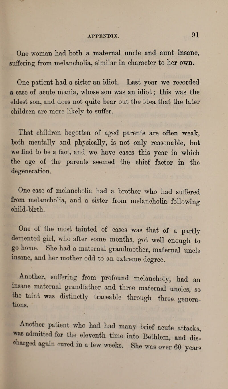 One woman had both a maternal uncle and aunt insane, suffering from melancholia, similar in character to her own. One patient had a sister an idiot. Last year we recorded a case of acute mania, whose son was an idiot; this was the eldest son, and does not quite hear out the idea that the later children are more likely to suffer. That children begotten of aged parents are often weak, both mentally and physically, is not only reasonable, hut we find to he a fact, and we have cases this year in which the age of the parents seemed the chief factor in the degeneration. One case of melancholia had a brother who had suffered from melancholia, and a sister from melancholia following child-birth. One of the most tainted of cases was that of a partly demented girl, who after some months, got well enough to go home. She had a maternal grandmother, maternal uncle insane, and her mother odd to an extreme degree. Another, suffering from profound melancholy, had an insane maternal grandfather and three maternal uncles, so the taint was distinctly traceable through three genera¬ tions. Another patient who had had many brief acute attacks, was admitted for the eleventh time into Bethlem, and dis- charged again cured in a few weeks. She was over 60 years