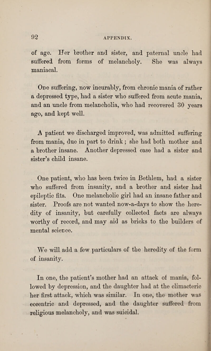 of age. Her brother and sister, and paternal uncle had suffered from forms of melancholy. She was always maniacal. One suffering, now incurably, from chronic mania of rather a depressed type, had a sister who suffered from acute mania, and an uncle from melancholia, who had recovered 30 years ago, and kept well. A patient we discharged improved, was admitted suffering from mania, due in part to drink; she had both mother and a brother insane. Another depressed case had a sister and sister’s child insane. One patient, who has been twice in Bethlem, had a sister who suffered from insanity, and a brother and sister had epileptic fits. One melancholic girl had an insane father and sister. Proofs are not wanted now-a-days to show the here¬ dity of insanity, but carefully collected facts are always worthy of record, and may aid as bricks to the builders of mental scierice. We will add a few particulars of the heredity of the form of insanity. In one, the patient’s mother had an attack of mania, fol¬ lowed by depression, and the daughter had at the climacteric her first attack, which was similar. In one, the mother was eccentric and depressed, and the daughter suffered from religious melancholy, and was suicidal.