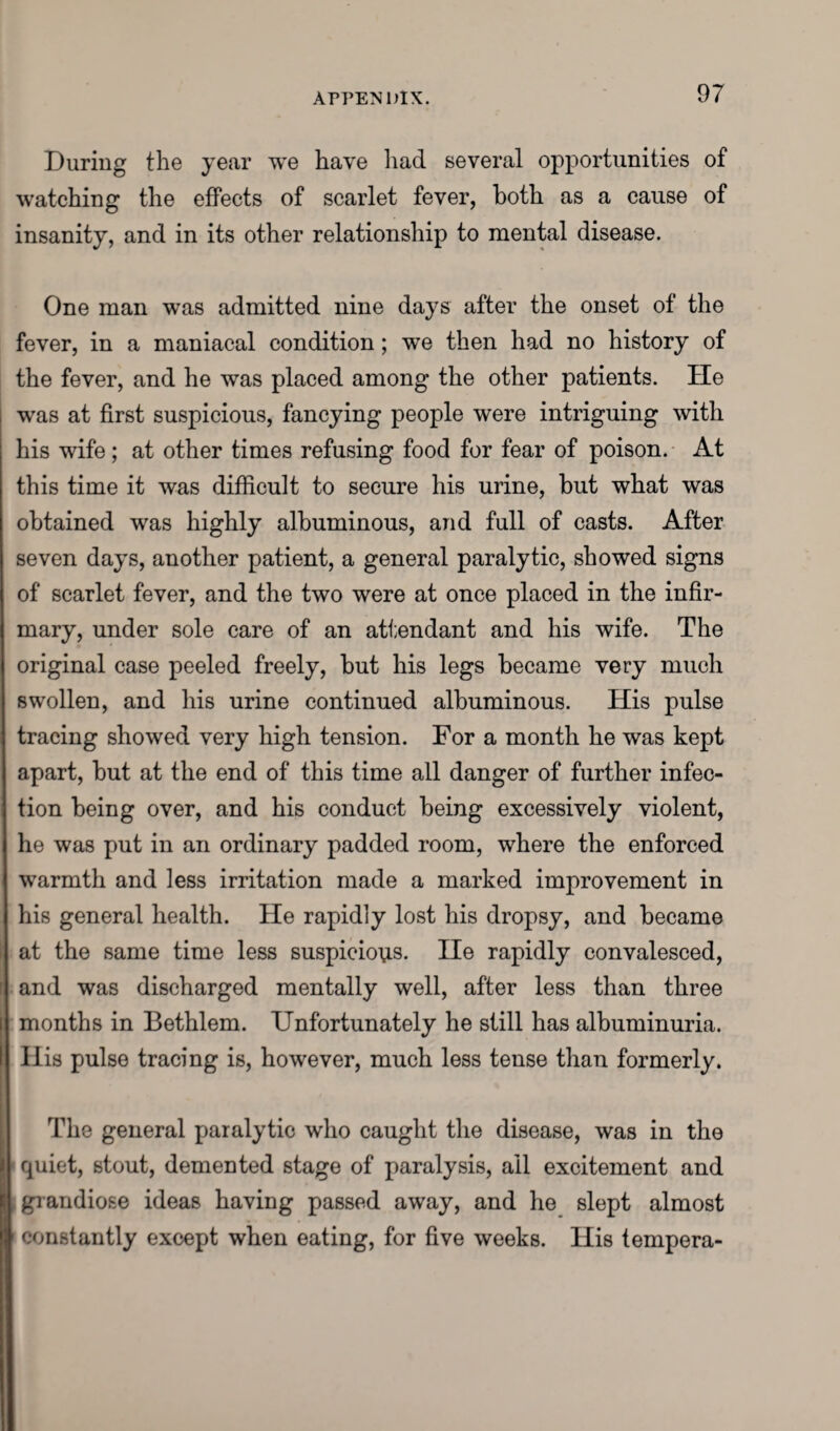 During the year we have had several opportunities of watching the effects of scarlet fever, both as a cause of insanity, and in its other relationship to mental disease. One man was admitted nine days after the onset of the fever, in a maniacal condition; we then had no history of the fever, and he was placed among the other patients. He was at first suspicious, fancying people were intriguing with his wife; at other times refusing food for fear of poison. At this time it was difficult to secure his urine, but what was obtained was highly albuminous, and full of casts. After seven days, another patient, a general paralytic, showed signs of scarlet fever, and the two were at once placed in the infir¬ mary, under sole care of an attendant and his wife. The original case peeled freely, but his legs became very much swollen, and his urine continued albuminous. His pulse tracing showed very high tension. For a month he was kept apart, but at the end of this time all danger of further infec¬ tion being over, and his conduct being excessively violent, he was put in an ordinary padded room, where the enforced warmth and less irritation made a marked improvement in his general health. He rapidly lost his dropsy, and became at the same time less suspicious. lie rapidly convalesced, and was discharged mentally well, after less than three months in Bethlem. Unfortunately he still has albuminuria. Ilis pulse tracing is, however, much less tense than formerly. The general paralytic who caught the disease, was in the i\ quiet, stout, demented stage of paralysis, all excitement and [ grandiose ideas having passed away, and he slept almost ' constantly except when eating, for five weeks. His tempera-