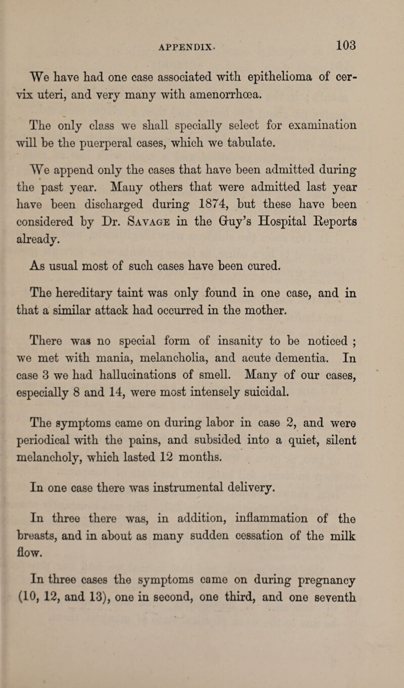 We have had one case associated with epithelioma of cer¬ vix uteri, and very many with amenorrhoea. The only class we shall specially select for examination will be the puerperal cases, which we tabulate. We append only the cases that have been admitted during > the past year. Many others that were admitted last year have been discharged during 1874, but these have been considered by Dr. Savage in the Gruy’s Hospital Reports already. As usual most of such cases have been cured. The hereditary taint was only found in one case, and in that a similar attack had occurred in the mother. There was no special form of insanity to be noticed ; we met with mania, melancholia, and acute dementia. In case 3 we had hallucinations of smell. Many of our cases, especially 8 and 14, were most intensely suicidal. The symptoms came on during labor in case 2, and were periodical with the pains, and subsided into a quiet, silent melancholy, which lasted 12 months. In one case there was instrumental delivery. In three there was, in addition, inflammation of the breasts, and in about as many sudden cessation of the milk flow. In three cases the symptoms came on during pregnancy (10, 12, and 13), one in second, one third, and one seventh