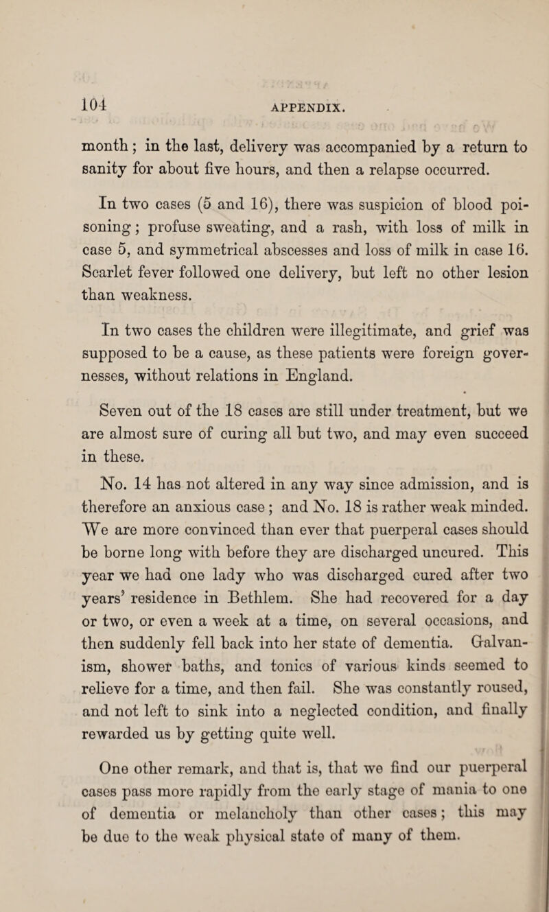 month ; in the last, delivery was accompanied by a return to sanity for about five hours, and then a relapse occurred. In two cases (5 and 16), there was suspicion of blood poi¬ soning ; profuse sweating, and a rash, with loss of milk in case 5, and symmetrical abscesses and loss of milk in case 16. Scarlet fever followed one delivery, but left no other lesion than weakness. In two cases the children were illegitimate, and grief was supposed to be a cause, as these patients were foreign gover¬ nesses, without relations in England. Seven out of the 18 cases are still under treatment, but we are almost sure of curing all but two, and may even succeed in these. No. 14 has not altered in any way since admission, and is therefore an anxious case ; and No. 18 is rather weak minded. We are more convinced than ever that puerperal cases should be borne long with before they are discharged uncured. This year we had one lady who was discharged cured after two years’ residence in Bethlem. She had recovered for a day or two, or even a week at a time, on several occasions, and then suddenly fell back into her state of dementia. Galvan¬ ism, shower baths, and tonics of various kinds seemed to relieve for a time, and then fail. She was constantly roused, and not left to sink into a neglected condition, and finally rewarded us by getting quite well. One other remark, and that is, that we find our puerperal cases pass more rapidly from tho early stage of mania to one of dementia or melancholy than other cases; this may be duo to the weak physical stato of many of them.