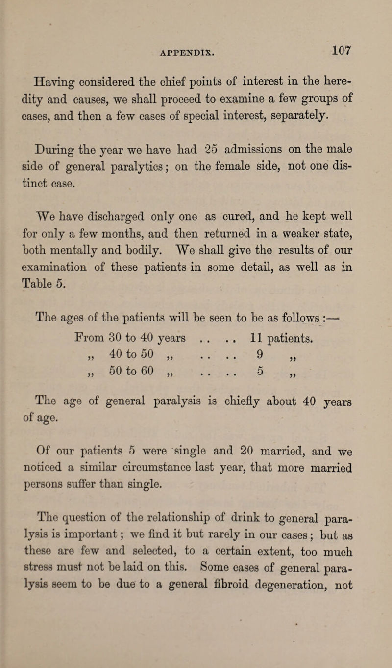 Having considered the chief points of interest in the here¬ dity and causes, we shall proceed to examine a few groups of cases, and then a few cases of special interest, separately. During the year we have had 25 admissions on the male side of general paralytics; on the female side, not one dis¬ tinct case. We have discharged only one as cured, and he kept well for only a few months, and then returned in a weaker state, both mentally and bodily. We shall give the results of our examination of these patients in some detail, as well as in Table 5. The ages of the patients will be seen to be as follows :— From 30 to 40 years . . . . 11 patients. „ 40 to 50 „ . . . . 9 „ „ 50 to 60 „ . . . . 5 „ The age of general paralysis is chiefly about 40 years of age. Of our patients 5 were single and 20 married, and we noticed a similar circumstance last year, that more married persons suffer than single. The question of the relationship of drink to general para¬ lysis is important; we find it but rarely in our cases; but as these are few and selected, to a certain extent, too much stress must not be laid on this. Some cases of general para¬ lysis seem to be due to a general fibroid degeneration, not