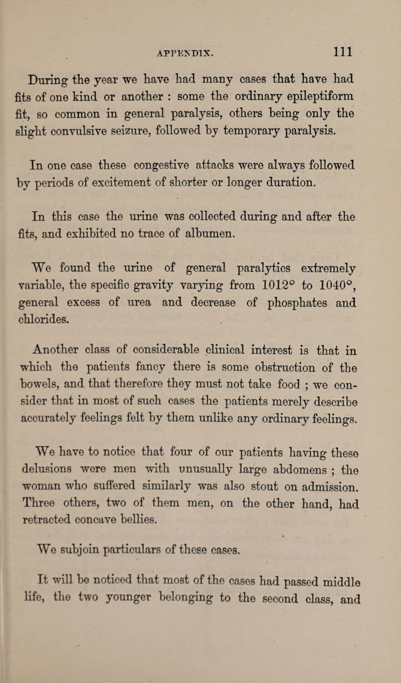 During the year we have had many cases that have had fits of one kind or another : some the ordinary epileptiform fit, so common in general paralysis, others being only the slight convulsive seizure, followed by temporary paralysis. In one case these congestive attacks were always followed by periods of excitement of shorter or longer duration. In this case the urine was collected during and after the fits, and exhibited no trace of albumen. We found the urine of general paralytics extremely variable, the specific gravity varying from 1012° to 1040°, general excess of urea and decrease of phosphates and chlorides. Another class of considerable clinical interest is that in which the patients fancy there is some obstruction of the bowels, and that therefore they must not take food ; we con¬ sider that in most of such cases the patients merely describe accurately feelings felt by them unlike any ordinary feelings. We have to notice that four of our patients having these delusions were men with unusually large abdomens ; the woman who suffered similarly was also stout on admission. Three others, two of them men, on the other hand, had retracted concave bellies. We subjoin particulars of these cases. It will be noticed that most of the cases had passed middle life, the two younger belonging to the second class, and