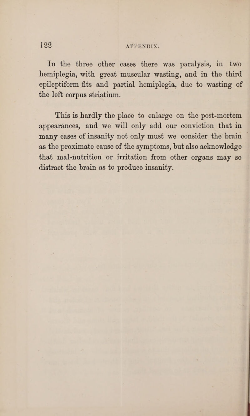 In the three other eases there was paralysis, in two hemiplegia, with great muscular wasting, and in the third epileptiform fits and partial hemiplegia, due to wasting of the left corpus striatium. This is hardly the place to enlarge on the post-mortem appearances, and we will only add our conviction that in many cases of insanity not only must we consider the brain as the proximate cause of the symptoms, but also acknowledge that mal-nutrition or irritation from other organs may so distract the brain as to produce insanity.