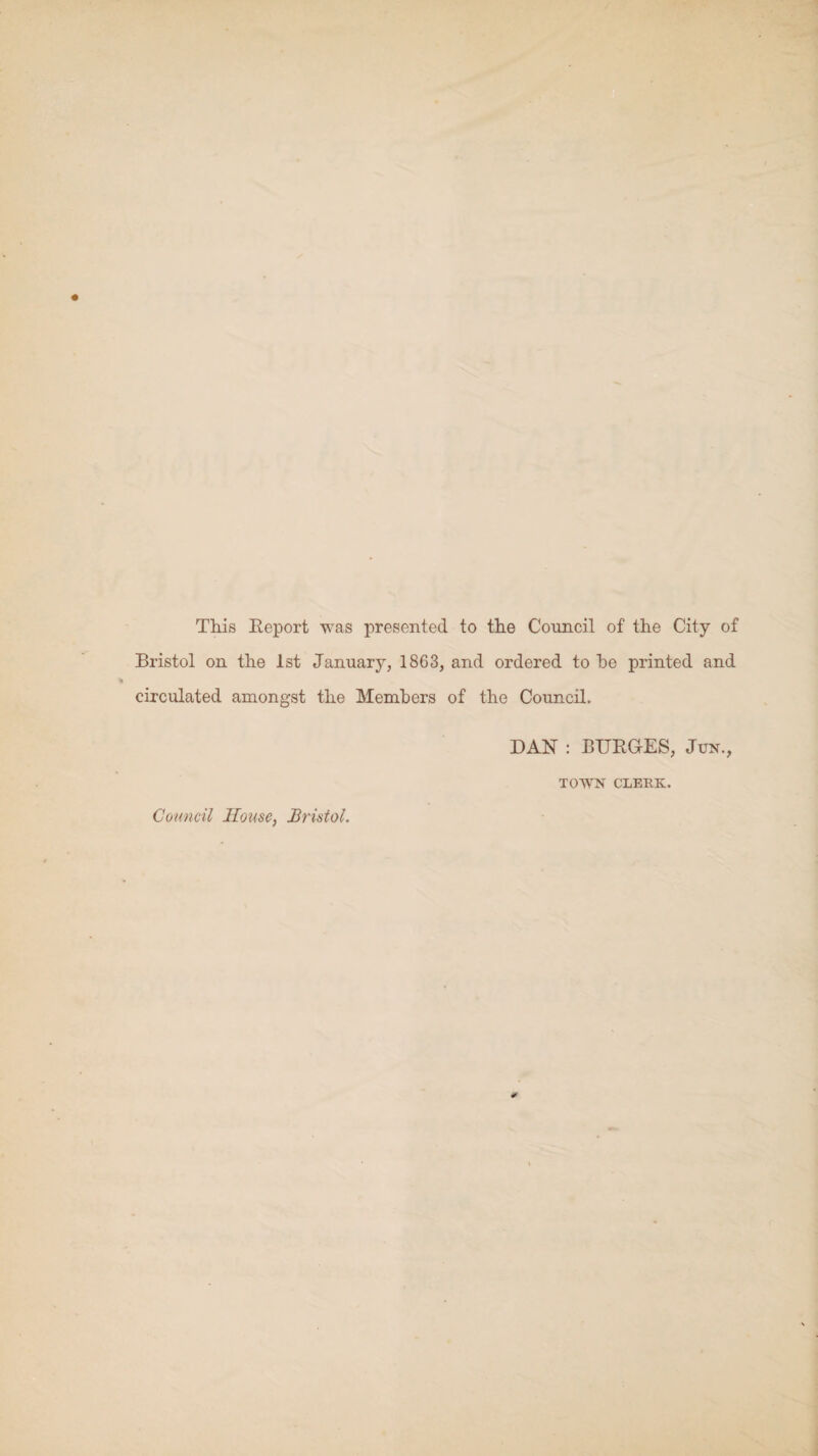 This Report was presented to the Council of the City of Bristol on the 1st January, 1863, and ordered to he printed and circulated amongst the Members of the Council. DAN : BURGES, Jun., TOWN CLEUK. Council House, Bristol.