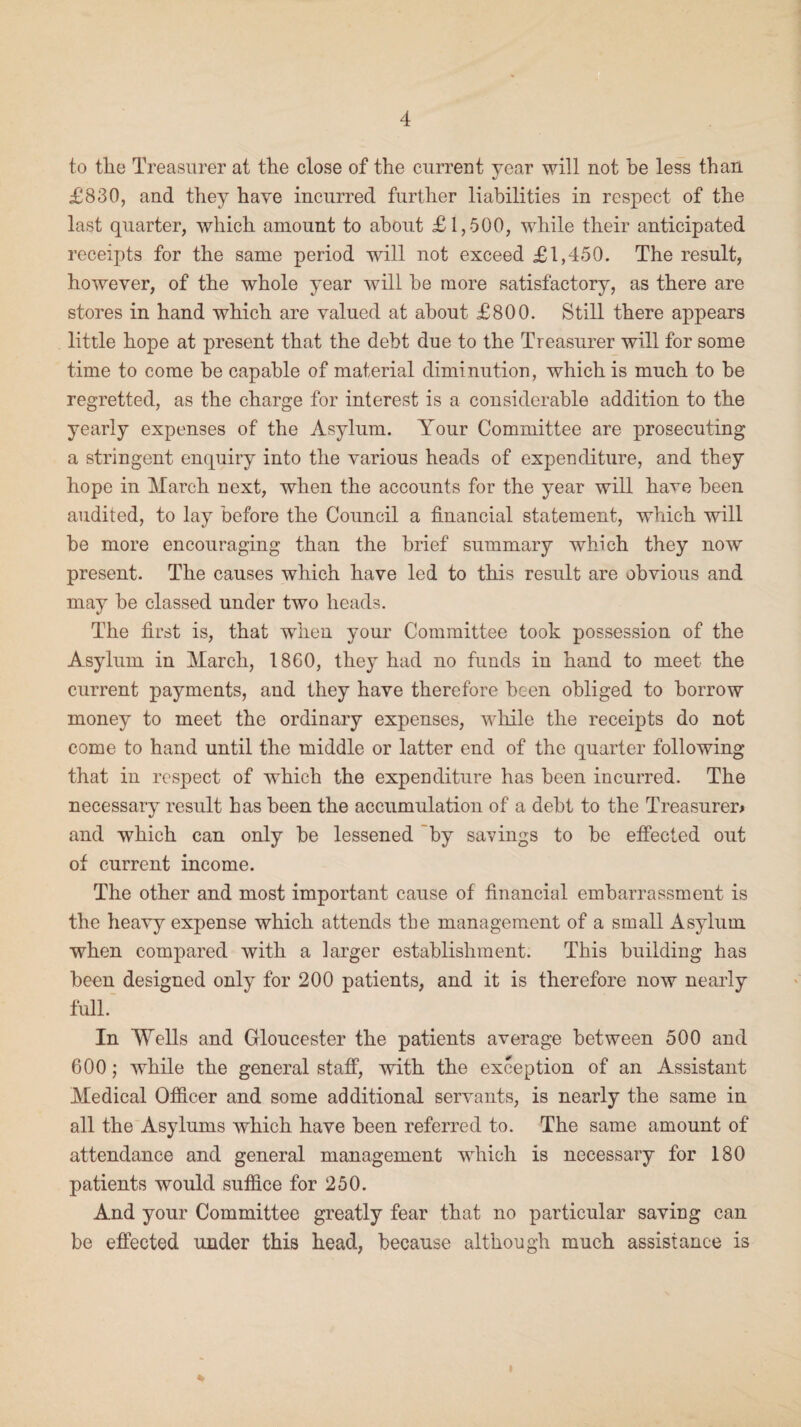 to the Treasurer at the close of the current year will not be less than £830, and they have incurred further liabilities in respect of the last quarter, which amount to about £1,500, while their anticipated receipts for the same period will not exceed £1,450. The result, however, of the whole year will be more satisfactory, as there are stores in hand which are valued at about £800. Still there appears little hope at present that the debt due to the Treasurer will for some time to come be capable of material diminution, which is much to be regretted, as the charge for interest is a considerable addition to the yearly expenses of the Asylum. Your Committee are prosecuting a stringent enquiry into the various heads of expenditure, and they hope in March next, when the accounts for the year will have been audited, to lay before the Council a financial statement, which will be more encouraging than the brief summary which they now present. The causes which have led to this result are obvious and may be classed under two heads. The first is, that when your Committee took possession of the Asylum in March, I860, they had no funds in hand to meet the current payments, and they have therefore been obliged to borrow money to meet the ordinary expenses, while the receipts do not come to hand until the middle or latter end of the quarter following that in respect of which the expenditure has been incurred. The necessary result has been the accumulation of a debt to the Treasurer* and which can only be lessened by savings to be effected out of current income. The other and most important cause of financial embarrassment is the heavy expense which attends the management of a small Asylum when compared with a larger establishment. This building has been designed only for 200 patients, and it is therefore now nearly full. In Wells and Gloucester the patients average between 500 and 600; while the general staff, with the exception of an Assistant Medical Officer and some additional servants, is nearly the same in all the Asylums which have been referred to. The same amount of attendance and general management which is necessary for 180 patients would suffice for 250. And your Committee greatly fear that no particular saving can be effected under this head, because although much assistance is