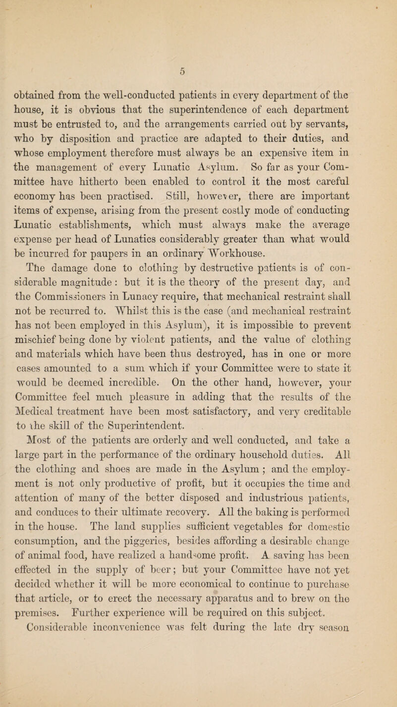 obtained from tbe well-conducted patients in every department of the house, it is obvious that the superintendence of each department must be entrusted to, and the arrangements carried out by servants, who by disposition and practice are adapted to their duties, and whose employment therefore must always be an expensive item in the management of every Lunatic Asylum. So far as your Com¬ mittee have hitherto been enabled to control it the most careful economy has been practised. Still, however, there are important items of expense, arising from the present costly mode of conducting Lunatic establishments, which must always make the average expense per head of Lunatics considerably greater than what would be incurred for paupers in an ordinary Workhouse. The damage done to clothing by destructive patients is of con¬ siderable magnitude : but it is the theory of the present day, and the Commissioners in Lunacy require, that mechanical restraint shall, not be recurred to. Whilst this is the case (and mechanical restraint has not been employed in this Asylum), it is impossible to prevent mischief being done by violent patients, and the value of clothing and materials which have been thus destroyed, has in one or more cases amounted to a sum which if your Committee were to state it would be deemed incredible. On the other hand, however, your Committee feel much pleasure in adding that the results of the Medical treatment have been most satisfactory, and very creditable to the skill of the Superintendent. Most of the patients are orderly and well conducted, and take a large part in the performance of the ordinary household duties. All the clothing and shoes are made in the Asylum ; and the employ¬ ment is not only productive of profit, but it occupies the time and attention of many of the better disposed and industrious patients, and conduces to their ultimate recovery. All the baking is performed in the house. The land supplies sufficient vegetables for domestic consumption, and the piggeries, besides affording a desirable change of animal food, have realized a handsome profit. A saving has been effected in the supply of beer; but your Committee have not yet decided whether it will be more economical to continue to purchase that article, or to erect the necessary apparatus and to brew on the premises. Further experience will be required on this subject. Considerable inconvenience was felt during the late dry season