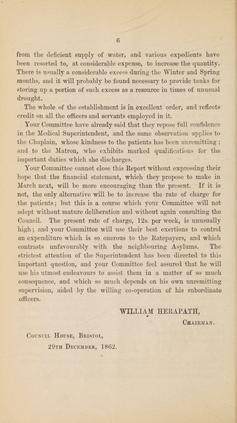 / from the deficient supply of water, and various expedients have been resorted to, at considerable expense, to increase the quantity. There is usually a considerable excess during the Winter and Spring months, and it will probably be found necessary to provide tanks for storing up a portion of such excess as a resource in times of unusual drought. The whole of the establishment is in excellent order, and reflects credit on all the officers and servants employed in it. Your Committee have already said that they repose full confidence in the Medical Superintendent, and the same observation applies to the Chaplain, whose kindness to the patients has been unremitting ; and to the Matron, who exhibits marked qualifications for the important duties which she discharges. Your Committee cannot close this Report without expressing their hope that the financial statement, which they propose to make in March next, will be more encouraging than the present. If it is not, the only alternative will be to increase the rate of charge for the patients; but this is a course which your Committee will not adopt without mature deliberation and without again consulting the Council. The present rate of charge, 12s. per week, is unusually high; and your Committee will use their best exertions to control an expenditure which is so onerous to the Ratepayers, and which contrasts unfavourably with the neighbouring Asylums. The strictest attention of the Superintendent has been directed to this important question, and your Committee feel assured that he will use his utmost endeavours to assist them in a matter of so much consequence, and which so much depends on his own unremitting supervision, aided by the willing co-operation of his subordinate officers. WILLIAM HERAPATH, Chairman. Council House, Bristol, 29th December, 1862.