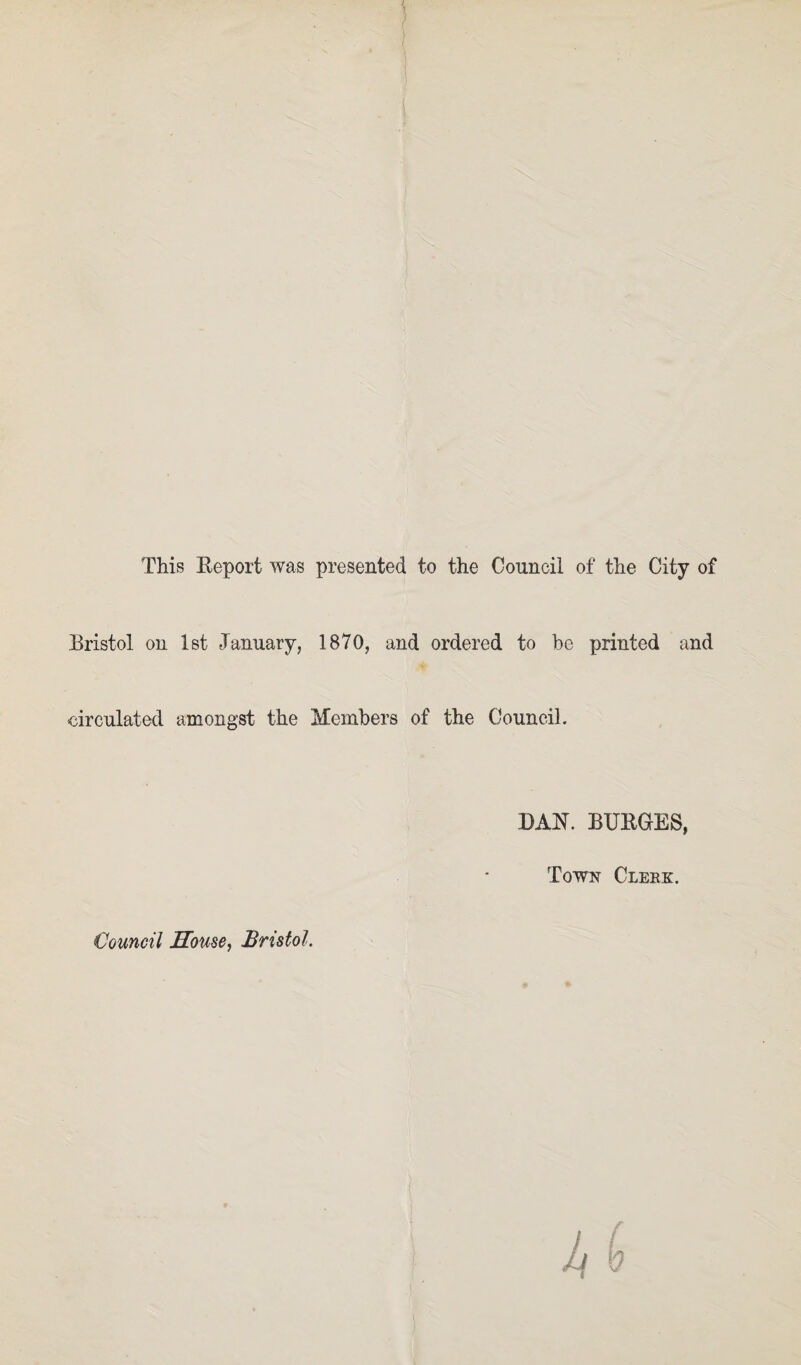 This Report was presented to the Council of the City of Bristol on 1st January, 1870, and ordered to be printed and ■circulated amongst the Members of the Council. BAR. BURGES, Town Clekk. Council House, Bristol.