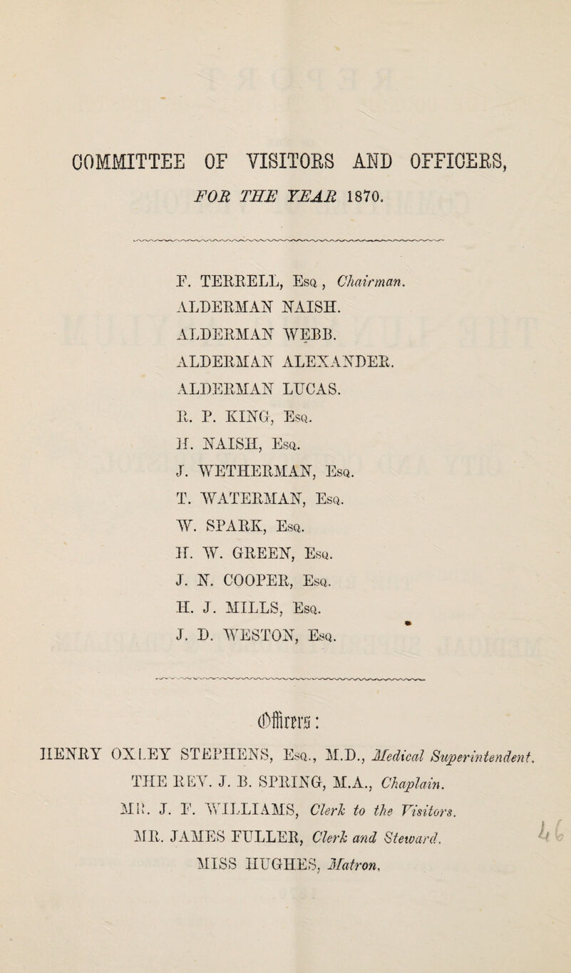 COMMITTEE OF VISITORS AND OFFICERS, FOR THE YEAR 1870, F. TERRELL, Esq, Chairman. ALDERMAN NAISH. ALDERMAN WEBB. ALDERMAN ALEXANDER. ALDERMAN LUCAS. R. P. KING, Esq. H. NAISH, Esq. J. WETHERMAN, Esq. T. WATERMAN, Esq. W. SPARK, Esq. H. W. GREEN, Esq. J. N. COOPER, Esq. H. J. MILLS, Esq. J. D. WESTON, Esq. (Dffirmi: HENRY OXLEY STEPHENS, Esq., M.D., Medical Superintendent THE REY. J. B. SPRING, M.A., Chaplain. MIL J. E. WILLIAMS, Clerk to the Visitors. MR. JAMES FULLER, Clerk and Steward. MISS HUGHES, Matron.