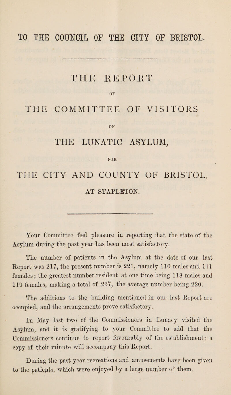 THE REPORT OF THE COMMITTEE OF VISITORS OF THE LUNATIC ASYLUM, FOR THE CITY AND COUNTY OF BRISTOL, AT STAPLETON, Your Committee feel pleasure in reporting that the state of the Asylum during the past year has been most satisfactory. The number of patients in the Asylum at the date of our last Report was 217, the present number is 221, namely 110 males and 111 females; the greatest number resident at one time being 118 males and 119 females, making a total of 237, the average number being 220. The additions to the building mentioned in our last Report are occupied, and the arrangements prove satisfactory. In kfay last two of the Commissioners in Lunacy visited the Asylum, and it is gratifying to your Committee to add that the Commissioners continue to report favourably of the establishment; a copy of their minute will accompany this Report. During the past year recreations and amusements have been given to the patients, which were enjoyed by a large number of them.