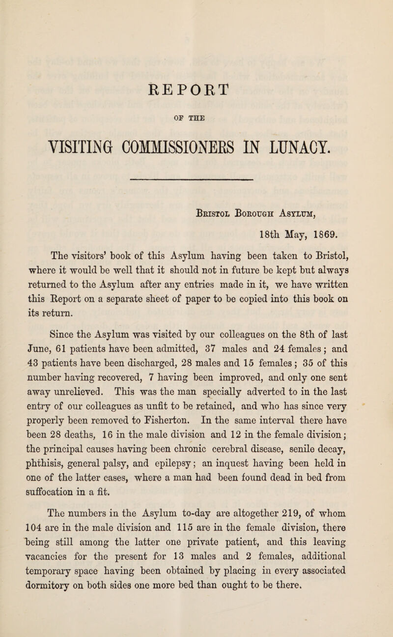 OF THE VISITING COMMISSIONERS IN LUNACY. Bristol Borough Asylum, 18th May, 1869. The visitors’ book of this Asylum having been taken to Bristol, where it would be well that it should not in future be kept but always returned to the Asylum after any entries made in it, we have written this Report on a separate sheet of paper to be copied into this book on its return. Since the Asylum was visited by our colleagues on the 8th of last June, 61 patients have been admitted, 37 males and 24 females ; and 43 patients have been discharged, 28 males and 15 females; 35 of this number having recovered, 7 having been improved, and only one sent away unrelieved. This was the man specially adverted to in the last entry of our colleagues as unfit to be retained, and who has since very properly been removed to Pisherton. In the same interval there have been 28 deaths, 16 in the male division and 12 in the female division; the principal causes having been chronic cerebral disease, senile decay, phthisis, general palsy, and epilepsy; an inquest having been held in one of the latter cases, where a man had been found dead in bed from suffocation in a fit. The numbers in the Asylum to-day are altogether 219, of whom 104 are in the male division and 115 are in the female division, there being still among the latter one private patient, and this leaving vacancies for the present for 13 males and 2 females, additional temporary space having been obtained by placing in every associated dormitory on both sides one more bed than ought to be there.