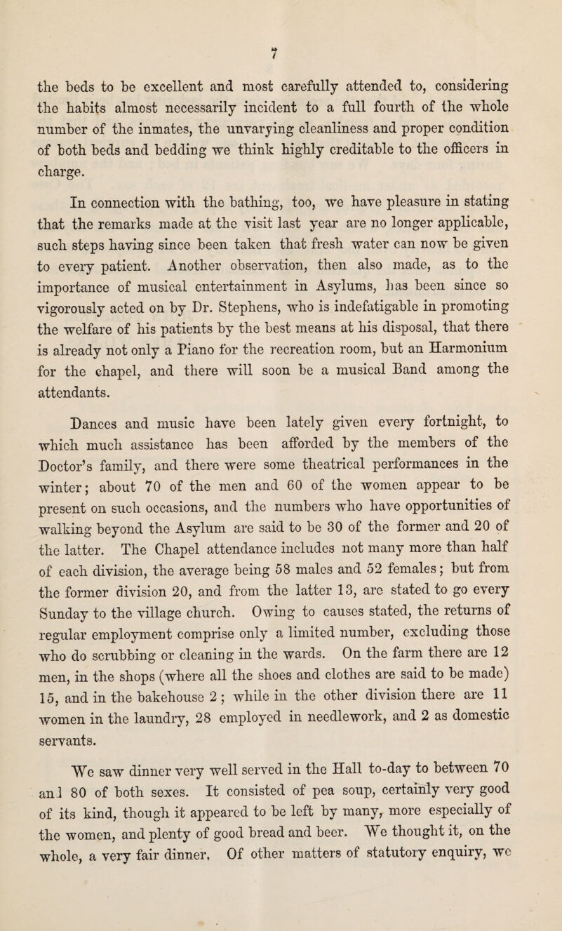 the beds to be excellent and most carefully attended to, considering the habits almost necessarily incident to a full fourth of the whole number of the inmates, the unvarying cleanliness and proper condition of both beds and bedding we think highly creditable to the officers in charge. In connection with the bathing, too, we have pleasure in stating that the remarks made at the visit last year are no longer applicable, such steps having since been taken that fresh water can now be given to every patient. Another observation, then also made, as to the importance of musical entertainment in Asylums, lias been since so vigorously acted on by Dr. Stephens, who is indefatigable in promoting the welfare of his patients by the best means at his disposal, that there is already not only a Piano for the recreation room, but an Harmonium for the chapel, and there will soon be a musical Band among the attendants. Dances and music have been lately given every fortnight, to which much assistance has been afforded by the members of the Doctor’s family, and there were some theatrical performances in the winter; about 70 of the men and 60 of the women appear to be present on such occasions, and the numbers who have opportunities of walking beyond the Asylum are said to be 30 of the former and 20 of the latter. The Chapel attendance includes not many more than half of each division, the average being 58 males and 52 females; but from the former division 20, and from the latter 13, are stated to go every Sunday to the village church. Owing to causes stated, the returns of regular employment comprise only a limited number, excluding those who do scrubbing or cleaning in the wards. On the farm there are 12 men, in the shops (where all the shoes and clothes are said to be made) 15, and in the bakehouse 2 ; while in the other division there are 11 women in the laundry, 28 employed in needlework, and 2 as domestic servants. We saw dinner very well served in the Hall to-day to between 70 an! 80 of both sexes. It consisted of pea soup, certainly very good of its kind, though it appeared to be left by many, more especially of the women, and plenty of good bread and beer. We thought it, on the whole, a very fair dinner. Of other matters of statutory enquiry, we