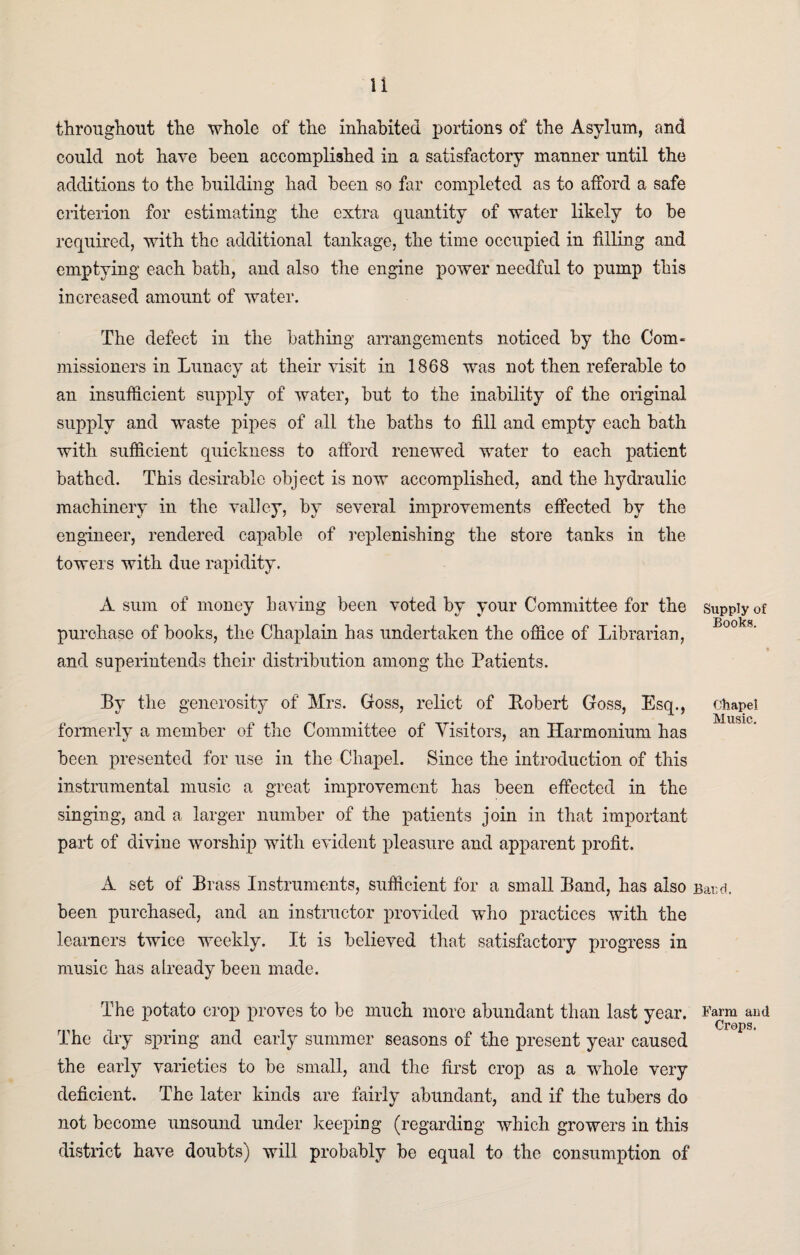 throughout the whole of the inhabited portions of the Asylum, and could not have been accomplished in a satisfactory manner until the additions to the building had been so far completed as to afford a safe criterion for estimating the extra quantity of water likely to be required, with the additional tankage, the time occupied in filling and emptying each bath, and also the engine power needful to pump this increased amount of water. The defect in the bathing arrangements noticed by the Com¬ missioners in Lunacy at their visit in 1868 was not then referable to an insufficient supply of water, but to the inability of the original supply and waste pipes of all the baths to fill and empty each bath with sufficient quickness to afford renewed water to each patient bathed. This desirable object is now accomplished, and the hydraulic machinery in the valley, by several improvements effected by the engineer, rendered capable of replenishing the store tanks in the towers with due rapidity. A sum of money having been voted by your Committee for the purchase of books, the Chaplain has undertaken the office of Librarian, and superintends their distribution among the Patients. By the generosity of Mrs. Goss, relict of Robert Goss, Esq., formerly a member of the Committee of Visitors, an Harmonium has been presented for use in the Chapel. Since the introduction of this instrumental music a great improvement has been effected in the singing, and a larger number of the patients join in that important part of divine worship with evident pleasure and apparent profit. A set of Brass Instruments, sufficient for a small Band, has also been purchased, and an instructor provided who practices with the learners twice weekly. It is believed that satisfactory progress in music has already been made. The potato crop proves to be much more abundant than last year. The dry spring and early summer seasons of the present year caused the early varieties to be small, and the first crop as a whole very deficient. The later kinds are fairly abundant, and if the tubers do not become unsound under keeping (regarding which growers in this district have doubts) will probably be equal to the consumption of Supply of Books. Chapel Music. Bard. Farm and Crops.