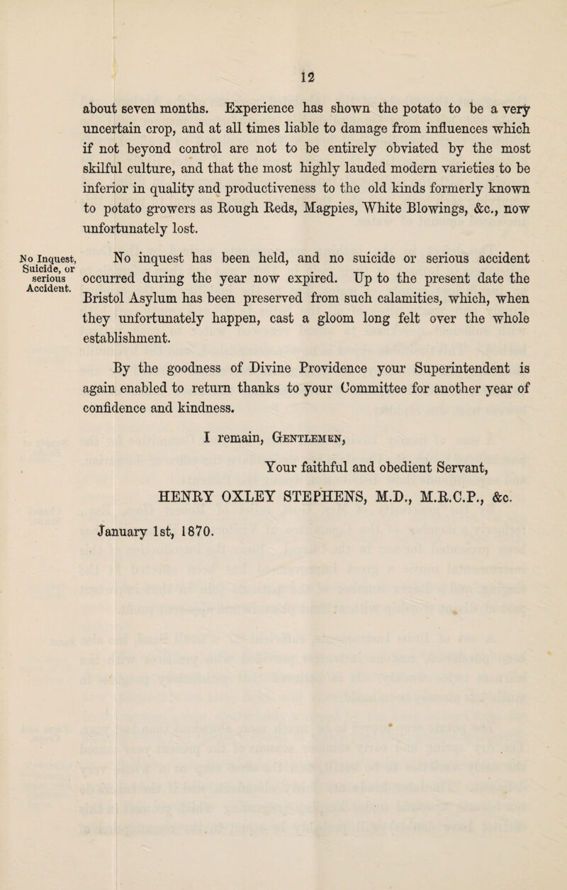 No Inquest, Suicide, oi’ serious Accident. about seven months. Experience has shown the potato to be a very uncertain crop, and at all times liable to damage from influences which if not beyond control are not to be entirely obviated by the most skilful culture, and that the most highly lauded modern varieties to be inferior in quality and productiveness to the old kinds formerly known to potato growers as Rough Reds, Magpies, White Blowings, &c., now unfortunately lost. No inquest has been held, and no suicide or serious accident occurred during the year now expired. IJp to the present date the Bristol Asylum has been preserved from such calamities, which, when they unfortunately happen, cast a gloom long felt over the whole establishment. By the goodness of Divine Providence your Superintendent is again enabled to return thanks to your Committee for another year of confidence and kindness. I remain, Gentlemen, Your faithful and obedient Servant, HENRY OXLEY STEPHENS, M.D., M.R.C.P., &c. January 1st, 1870.