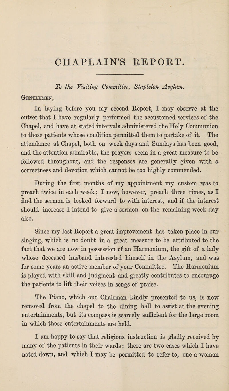 CHAPLAIN’S REPORT. To the Visiting Committee, Stapleton Asylum. Gentlemen, In laying before yon my second Eeport, I may observe at the outset that I have regularly performed the accustomed services of the Chapel, and have at stated intervals administered the Holy Communion to those patients whose condition permitted them to partake of it. The attendance at Chapel, both on week days and Sundays has been good, and the attention admirable, the prayers seem in a great measure to be followed throughout, and the responses are generally given with a correctness and devotion which cannot be too highly commended. During the first months of my appointment my custom was to preach twice in each week; I now, however, preach three times, as I find the sermon is looked forward to with interest, and if the interest should increase I intend to give a sermon on the remaining week day also. Since my last Eeport a great improvement has taken place in our singing, which is no doubt in a great measure to be attributed to the fact that we are now in possession of an Harmonium, the gift of a lady whose deceased husband interested himself in the Asylum, and was for some years an active member of your Committee. The Harmonium is played with skill and judgment and greatly contributes to encourage the patients to lift their voices in songs of praise. The Piano, which our Chairman kindly presented to us, is now removed from the chapel to the dining hall to assist at the evening entertainments, but its compass is scarcely sufficient for the large room in which those entertainments are held. I am happy to say that religious instruction is gladly received by many of the patients in their wards; there are two cases which I have noted down, and which I may be permitted to refer to, one a woman