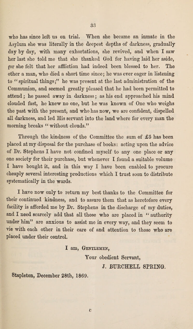 38 who has since left us on trial. When she became an inmate in the Asylum she was literally in the deepest depths of darkness, gradually day by day, with many exhortations, she revived, and when I saw her last she told me that she thanked God for having laid her aside, for she felt that her affliction had indeed been blessed to her. The other a man, who died a short time since; he was ever eager in listening to “spiritual things;” he was present at the last administration of the Communion, and seemed greatly pleased that he had been permitted to attend ; he passed away in darkness; as his end approached his mind clouded fast, he knew no one, but he was known of One who weighs the past with the present, and who has now, we are confident, dispelled all darkness, and led His servant into the land where for every man the morning breaks “ without clouds.” Through the kindness of the Committee the sum of £5 has been placed at my disposal for the purchase of books: acting upon the advice of Dr. Stephens I have not confined myself to any one place or any one society for their purchase, but whenever I found a suitable volume I have bought it, and in this way I have been enabled to procure cheaply several interesting productions which I trust soon to distribute systematically in the wards. I have now only to return my best thanks to the Committee for their continued kindness, and to assure them that as heretofore every facility is afforded me by Dr. Stephens in the discharge of my duties, and I need scarcely add that all those who are placed in “ authority under him” are anxious to assist me in every way, and they seem to vie with each other in their care of and attention to those who are placed under their control. I am, Gentlemen, Your obedient Servant, J. BUftCHELL SPBING. e Stapleton, December 28th, 1869