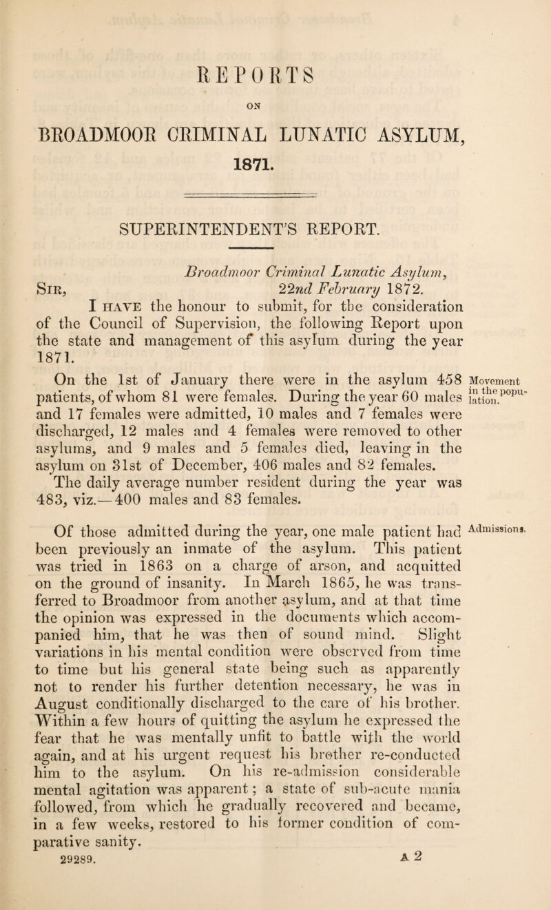 REPORTS BROADMOOR CRIMINAL LUNATIC ASYLUM, 1871. SUPERINTENDENT S REPORT. Broadmoor Criminal Lunatic Asylum, Sir, 22nd February 1872. I have the honour to submit, for the consideration of the Council of Supervision, the following Report upon the state and management of this asylum during the year 1871. On the 1st of January there were in the asylum 458 patients, of whom 81 were females. During the year 60 males and 17 females were admitted, 10 males and 7 females were discharged, 12 males and 4 females were removed to other asylums, and 9 males and 5 females died, leaving in the asylum on 31st of December, 406 males and 82 females. The daily average number resident during the year was 483, viz.— 400 males and 83 females. Of those admitted during the year, one male patient had been previously an inmate of the asylum. This patient was tried in 1863 on a charge of arson, and acquitted on the ground of insanity. In March 1865, he was trans¬ ferred to Broadmoor from another asylum, and at that time the opinion was expressed in the documents which accom¬ panied him, that he was then of sound mind. Slight variations in his mental condition were observed from time to time but his general state being such as apparently not to render his further detention necessary, he was in August conditionally discharged to the care of his brother. Within a few hours of quitting the asylum he expressed the fear that he was mentally unfit to battle with the world again, and at his urgent request his brother re-conducted him to the asylum. On his re-admission considerable mental agitation was apparent; a state of sub-acute mania followed, from which he gradually recovered and became, in a few weeks, restored to his former condition of com¬ parative sanity. 29289. A 2 Movement in the popu¬ lation. Admissions,
