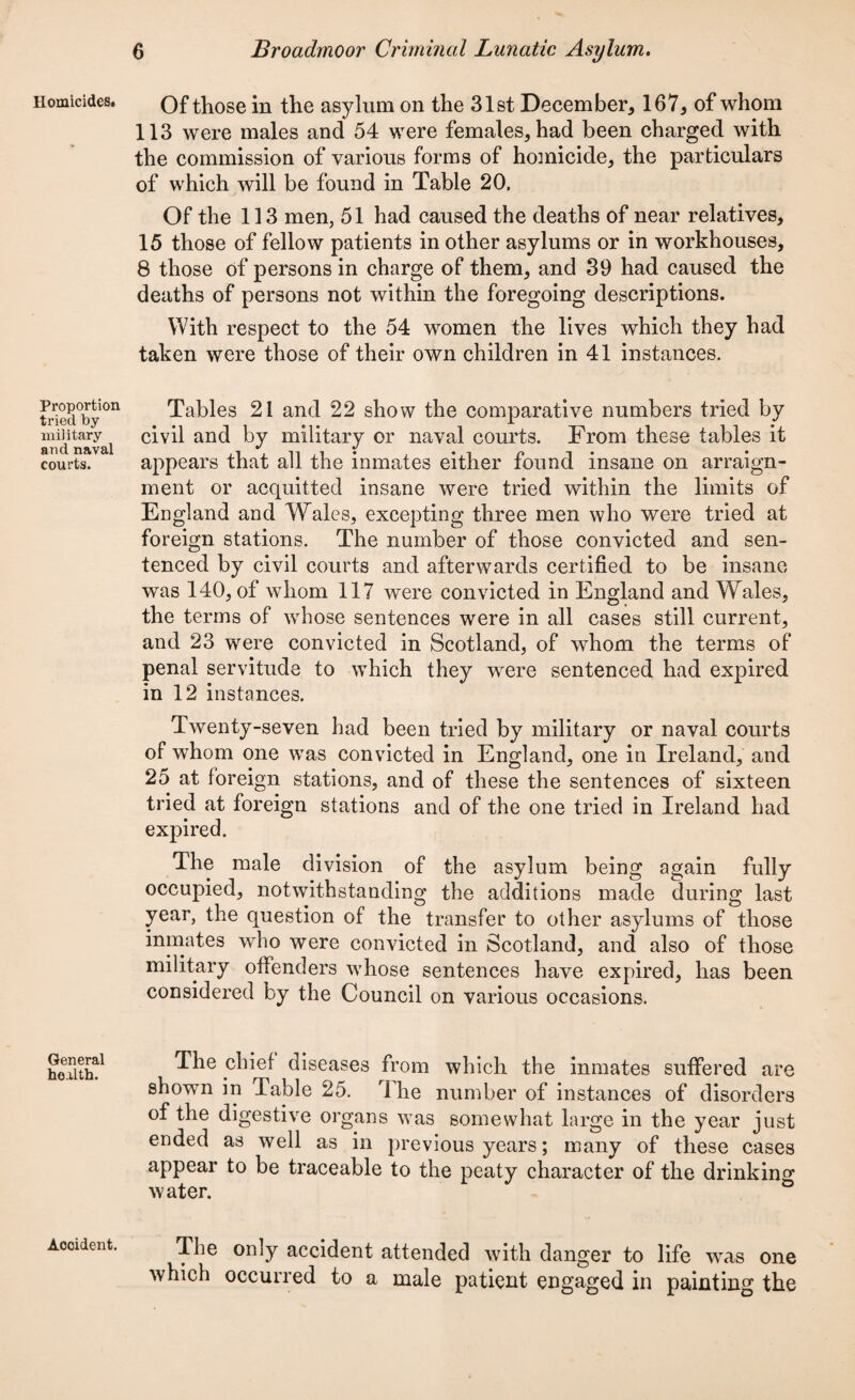 Homicides. Proportion tried by naiiitary and naval courts. General health. Accident. Of those in the asylum on the 31st December, 167, of whom 113 were males and 54 were females, had been charged with the commission of various forms of homicide, the particulars of which will be found in Table 20, Of the 113 men, 51 had caused the deaths of near relatives, 15 those of fellow patients in other asylums or in workhouses, 8 those of persons in charge of them, and 39 had caused the deaths of persons not within the foregoing descriptions. With respect to the 54 women the lives which they had taken were those of their own children in 41 instances. Tables 21 and 22 show the comparative numbers tried by civil and by military or naval courts. From these tables it appears that all the inmates either found insane on arraign¬ ment or acquitted insane were tried within the limits of England and Wales, excepting three men who were tried at foreign stations. The number of those convicted and sen¬ tenced by civil courts and afterwards certified to be insane was 140, of whom 117 were convicted in England and Wales, the terms of whose sentences were in all cases still current, and 23 were convicted in Scotland, of whom the terms of penal servitude to which they were sentenced had expired in 12 instances. Twenty-seven had been tried by military or naval courts of whom one was convicted in England, one in Ireland, and 25 at foreign stations, and of these the sentences of sixteen tried at foreign stations and of the one tried in Ireland had expired. The male division of the asylum being again fully occupied, notwithstanding the additions made during last year, the question of the transfer to other asylums of those inmates who were convicted in Scotland, and also of those military offenders whose sentences have expired, has been considered by the Council on various occasions. The chief diseases from which the inmates suffered are shown in Table 25. rlhe number of instances of disorders of the digestive organs was somewhat large in the year just ended as well as in previous years; many of these cases appear to be traceable to the peaty character of the drinking water. The only accident attended with danger to life was one which occurred to a male patient engaged in painting the