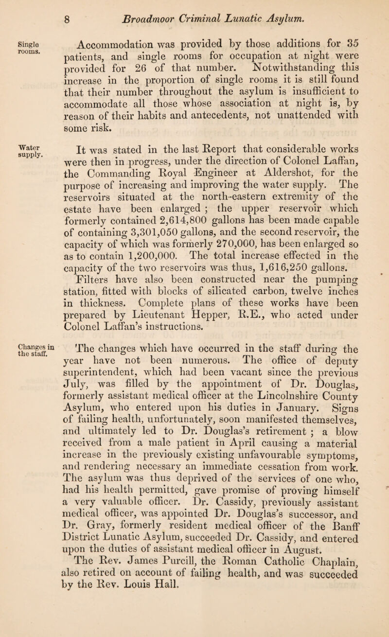 Single rooms. Water supply. Changes i: the staff. Accommodation was provided by those additions for 85 patients, and single rooms for occupation at night were provided for 26 of that number. Notwithstanding this increase in the proportion of single rooms it is still found that their number throughout the asylum is insufficient to accommodate all those whose association at night is, by reason of their habits and antecedents, not unattended with some risk. It was stated in the last Report that considerable works were then in progress, under the direction of Colonel Laffan, the Commanding Royal Engineer at Aldershot, for the purpose of increasing and improving the water supply. The reservoirs situated at the north-eastern extremity of the estate have been enlarged ; the upper reservoir which formerly contained 2,614,800 gallons has been made capable of containing 3,301,050 gallons, and the second reservoir, the capacity of which was formerly 270,000, has been enlarged so as to contain 1,200,000. The total increase effected in the capacity of the two reservoirs was thus, 1,616,250 gallons. Filters have also been constructed near the pumping station, fitted with blocks of silicated carbon, twelve inches in thickness. Complete plans of these works have been prepared by Lieutenant Hepper, R.E., who acted under Colonel Laffan’s instructions. The changes which have occurred in the staff during the year have not been numerous. The office of deputy superintendent, which had been vacant since the previous July, was filled by the appointment of Dr. Douglas, formerly assistant medical officer at the Lincolnshire County Asylum, who entered upon his duties in January. Signs of failing health, unfortunately, soon manifested themselves, and ultimately led to Dr. Douglas’s retirement ; a blow received from a male patient in April causing a material increase in the previously existing unfavourable symptoms, and rendering necessary an immediate cessation from work. The asylum was thus deprived of the services of one who, had his health permitted, gave promise of proving himself a very valuable officer. Dr. Cassidy, previously assistant medical officer, was appointed Dr. Douglas’s successor, and Dr. Gray, formerly resident medical officer of the Banff District Lunatic Asylum, succeeded Dr. Cassidy, and entered upon the duties of assistant medical officer in August. The Rev. James Purcill, the Roman Catholic Chaplain, also retired on account of failing health, and was succeeded by the Rev. Louis Hall.