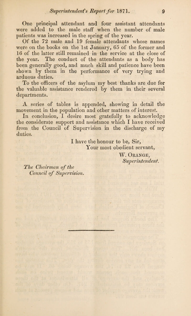 One principal attendant and four assistant attendants were added to the male staff when the number of male patients was increased in the spring of the year. Of the 72 male and 19 female attendants whose names were on the books on the 1st January, 65 of the former and 16 of the latter still remained in the service at the close of the year. The conduct of the attendants as a body has been generally good, and much skill and patience have been shown by them in the performance of very trying and arduous duties. To the officers of the asylum my best thanks are due for the valuable assistance rendered by them in their several departments. A series of tables is appended, showing in detail the movement in the population and other matters of interest. In conclusion, I desire most gratefully to acknowledge the considerate support and assistance which I have received from the Council of Supervision in the discharge of my duties. I have the honour to be, Sir, Your most obedient servant, W. Orange, Superintendent. The Chairman of the Council of Supervision.