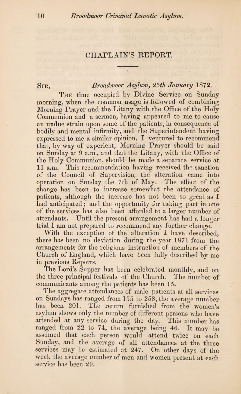 CHAPLAIN’S REPORT. Sir, Broadmoor Asylum, 25th January 1872. The time occupied by Divine Service on Sunday morning, when the common usage is followed of combining Morning Prayer and the Litany with the Office of the Holy Communion and a sermon, having appeared to me to cause an undue strain upon some of the patients, in consequence of bodily and mental infirmity, and the Superintendent having expressed to me a similar opinion, I ventured to recommend that, by way of experient, Morning Prayer should be said on Sunday at 9 a.m., and that the Litany, with the Office of the Holy Communion, should be made a separate service at 11 a.m. This recommendation having received the sanction of the Council of Supervision, the alteration came into operation on Sunday the 7th of May. The effect of the change has been to increase somewhat the attendance of patients, although the increase has not been so great as I had anticipated; and the opportunity for taking part in one of the services has also been afforded to a larger number of attendants. Until the present arrangement has had a longer trial I am not prepared to recommend any further change. With the exception of the alteration I have described, there has been no deviation during the year 1871 from the arrangements for the religious instruction of members of the Church of England, which have been fully described by me in previous Reports. The Lord’s Supper has been celebrated monthly, and on the three principal festivals of the Church. The number of communicants among the patients has been 1 5. The aggregate attendances of male patients at all services on Sundays has ranged from 155 to 258, the average number has been 201. The return furnished from the women’s asylum shows only the number of different persons who have attended at any service during the day. This number has ranged from 22 to 74, the average being 46. It may be assumed that each person would attend twice on each Sunday, and the average of all attendances at the three services may be estimated at 247. On other days of the week the average number of men and women present at each service has been *29.