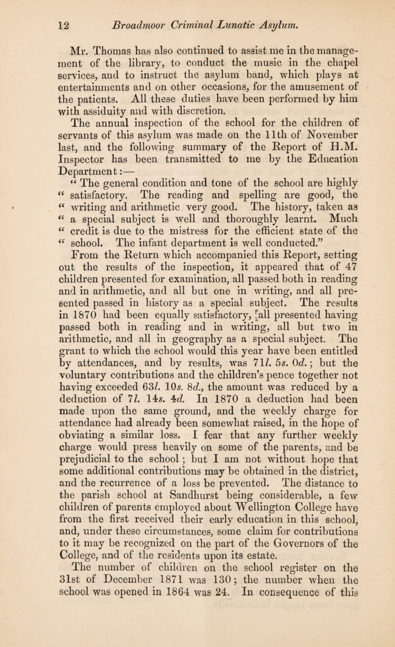 Mr. Thomas has also continued to assist me in the manage¬ ment of the library, to conduct the music in the chapel services, and to instruct the asylum band, which plays at entertainments and on other occasions, for the amusement of the patients. All these duties have been performed by him with assiduity and with discretion. The annual inspection of the school for the children of servants of this asylum was made on the 11th of November last, and the following summary of the Report of H.M. Inspector has been transmitted to me by the Education Department:— 44 The general condition and tone of the school are highly 44 satisfactory. The reading and spelling are good, the 44 writing and arithmetic very good. The history, taken as 44 a special subject is well and thoroughly learnt. Much 44 credit is due to the mistress for the efficient state of the 44 school. The infant department is well conducted.” From the Return which accompanied this Report, setting out the results of the inspection, it appeared that of 47 children presented for examination, all passed both in reading and in arithmetic, and all but one in writing, and all pre¬ sented passed in history as a special subject. The results in 1870 had been equally satisfactory, [all presented having passed both in reading and in writing, all but two in arithmetic, and all in geography as a special subject. The grant to which the school would this year have been entitled by attendances, and by results, was 71/. 5s. Od.; but the voluntary contributions and the children’s pence together not having exceeded 63/. 10s. 8c/., the amount was reduced by a deduction of 71. 14s. 4c?. In 1870 a deduction had been made upon the same ground, and the weekly charge for attendance had already been somewhat raised, in the hope of obviating a similar loss. I fear that any further weekly charge would press heavily on some of the parents, and be prejudicial to the school; but I am not without hope that some additional contributions may be obtained in the district, and the recurrence of a loss be prevented. The distance to the parish school at Sandhurst being considerable, a few children of parents employed about Wellington College have from the first received their early education in this school, and, under these circumstances, some claim for contributions to it may be recognized on the part of the Governors of the College, and of the residents upon its estate. The number of children on the school register on the 31st of December 1871 was 130; the number when the school was opened in 1864 was 24. In consequence of this