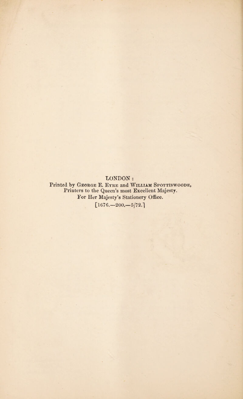 LONDON: Printed by George E. Eyre and William Spottiswoode, Printers to the Queen’s most Excellent Majesty. For Her Majesty’s Stationery Office. [1676.—200.—5/72.]