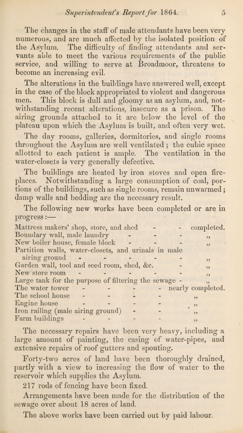 The changes in the staff of* male attendants have been very numerous, and are much affected by the isolated position of the Asylum. The difficulty of finding attendants and ser¬ vants able to meet the various requirements of the public service, and willing to serve at Broadmoor, threatens to become an increasing; evil. The alterations in the buildings have answered well, except in the case of the block appropriated to violent and dangerous men. This block is dull and gloomy as an asylum, and, not¬ withstanding recent alterations, insecure as a prison. The airing grounds attached to it are below the level of the plateau upon which the Asylum is built, and often very wet. The day rooms, galleries, dormitories, and single rooms throughout the Asylum are well ventilated ; the cubic space allotted to each patient is ample. The ventilation in the water-closets is very generally defective. The buildings are heated by iron stoves and open fire¬ places. Notwithstanding a large consumption of coal, por¬ tions of the buildings, such as single rooms, remain unwarmed ; damp walls and bedding are the necessary result. The following new works have been completed or are in progress :— Mattress makers’ shop, store, and shed - - completed. Boundary wall, male laundry - - - „ New boiler house, female block _ - - > Partition walls, water-closets, and urinals in male airing ground ----- Garden wall, tool and seed room, shed, &c. - „ New store room ----- Large tank for the purpose of filtering the sewage - „ The water tower - - - - nearly completed. The school house - - - - Engine house - - - - Iron railing (male airing ground) - - ’ ,, Farm buildings - - - . The necessary repairs have been very heavy, including a large amount of painting, the casing of water-pipes, and extensive repairs of roof gutters and spouting. Forty-two acres of land have been thoroughly drained, partly with a view to increasing the flow of water to the reservoir which supplies the Asylum. 217 rods of fencing have been fixed. Arrangements have been made for the distribution of the sewage over about 18 acres of land. The above works have been carried out by paid labour.