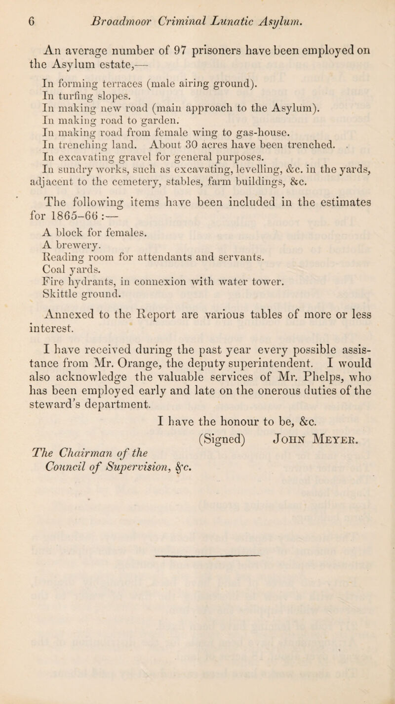 All average number of 97 prisoners have been employed on the Asylum estate,— In forming terraces (male airing ground). In turfing slopes. In making new road (main approach to the Asylum). In making road to garden. In making road from female wing to gas-house. In trendline: land. About 30 acres have been trenched. . In excavating gravel for general purposes. In sundry works, such as excavating, levelling, &c. in the yards, adjacent to the cemetery, stables, farm buildings, &c. The following items have been included in the estimates for 1865-66 :— A block for females. A brewery. Reading room for attendants and servants. Coal yards. Fire hydrants, in connexion with water tower. Skittle ground. Annexed to the Report are various tables of more or less interest. I have received during the past year every possible assis¬ tance from Mr. Orange, the deputy superintendent. I would also acknowledge the valuable services of Mr. Phelps, who has been employed early and late on the onerous duties of the steward’s department. I have the honour to be, &c. (Signed) John Meyee. The Chairman of the Council of Supervision,