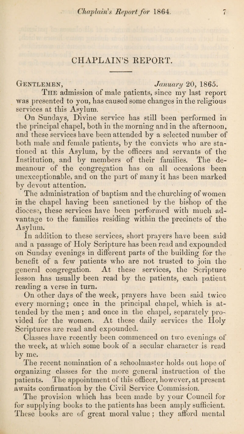 CHAPLAIN’S KEPOKT. Gentlemen, January 20, 1865. The admission of male patients, since my last report was presented to you, has caused some changes in the religious services at this Asylum. On Sundays, Divine service has still been performed in the principal chapel, both in the morning and in the afternoon, and these services have been attended by a selected number of both male and female patients, by the convicts who are sta¬ tioned at this Asylum, by the officers and servants of the Institution, and by members of their families. The de¬ meanour of the congregation has on all occasions been unexceptionable, and on the part of many it has been marked by devout attention. The administration of baptism and the churching of women in the chapel having been sanctioned by the bishop of the diocese, these services have been performed with much ad¬ vantage to the families residing within the precincts of the Asylum. In addition to these services, short prayers have been said^ and a passage of Holy Scripture has been read and expounded on Sunday evenings in different parts of the building for the benefit of a few patients w'ho are not trusted to join the general congregation. At these services, the Scripture lesson has usually been read by the patients, each patient reading a verse in turn. On other days of the week, prayers have been said twice every morning; once in the principal chapel, which is at¬ tended by the men; and once in the chapel, separately pro¬ vided for the women. At these daily services the Holy Scriptures are read and expounded. Classes have recently been commenced on two evenings of the week, at which some book of a secular character is read by me. The recent nomination of a schoolmaster holds out hope of organizing classes for the more general instruction of the patients. The appointment of this officer, however, at present awaits confirmation by the Civil Service Commission. The provision which has been made by your Council for for supplying books to the patients has been amply sufficient. These books are of great moral value ; they afford mental