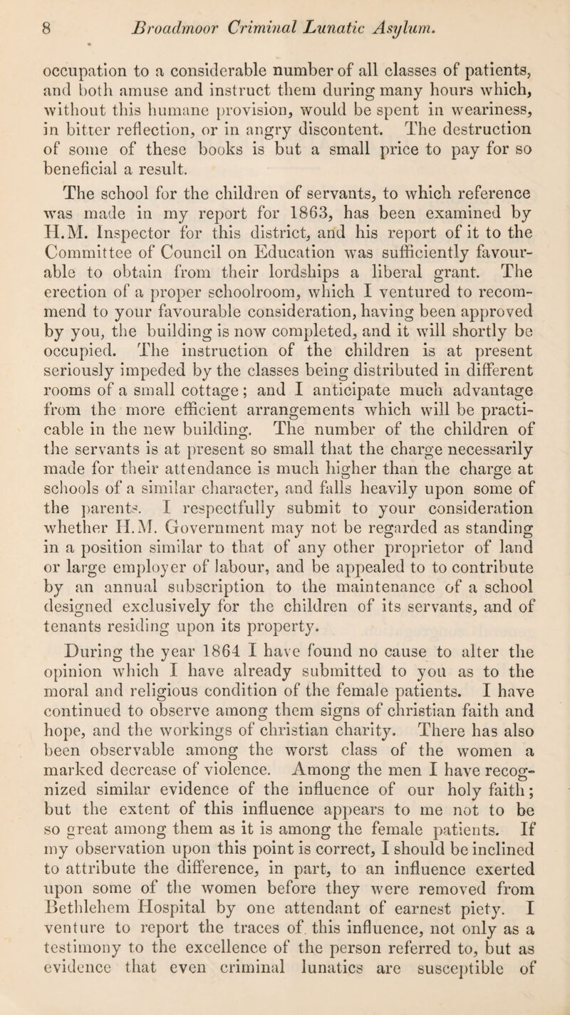 occupation to a considerable number of all classes of patients, and both amuse and instruct them during many hours which, without this humane provision, would be spent in weariness, in bitter reflection, or in angry discontent. The destruction of some of these books is but a small price to pay for so beneficial a result. The school for the children of servants, to which reference was made in my report for 1863, has been examined by H.M. Inspector for this district, and his report of it to the Committee of Council on Education was sufficiently favour¬ able to obtain from their lordships a liberal grant. The erection of a proper schoolroom, which I ventured to recom¬ mend to your favourable consideration, having been approved by you, the building is now completed, and it will shortly be occupied. The instruction of the children is at present seriously impeded by the classes being distributed in different rooms of a small cottage; and I anticipate much advantage from the more efficient arrangements which will be practi¬ cable in the new building. The number of the children of the servants is at present so small that the charge necessarily made for their attendance is much higher than the charge at schools of a similar character, and falls heavily upon some of the ])arents. I respectfully submit to your consideration whether H.M. Government may not be regarded as standing in a position similar to that of any other proprietor of land or large employer of labour, and be appealed to to contribute by an annual subscription to the maintenance of a school designed exclusively for the children of its servants, and of tenants residing upon its property. During the year 1864 I have found no cause to alter the opinion which I have already submitted to you as to the moral and religious condition of the female patients. I have continued to observe among them signs of Christian faith and hope, and the workings of Christian charity. There has also been observable among the worst class of the women a marked decrease of violence. Among the men I have recog- nized similar evidence of the influence of our holy faith; but the extent of this influence appears to me not to be so great among them as it is among the female patients. If my observation upon this point is correct, I should be inclined to attribute the difference, in part, to an influence exerted upon some of the women before they were removed from Bethlehem Hospital by one attendant of earnest piety. I venture to report the traces of. this influence, not only as a testimony to the excellence of the person referred to, but as evidence that even criminal lunatics are susceptible of