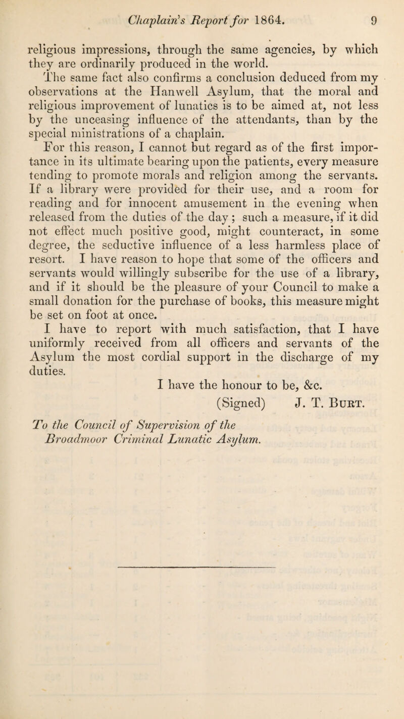 religious impressions, through the same agencies, by which they are ordinarily produced in the world. The same fact also confirms a conclusion deduced from my observations at the Hanwell Asylum, that the moral and religious improvement of lunatics is to be aimed at, not less by the unceasing influence of the attendants, than by the special ministrations of a chaplain. For this reason, I cannot but regard as of the first impor¬ tance in its ultimate bearing upon the patients, every measure tending to promote morals and religion among the servants. If a library were provided for their use, and a room for reading and for innocent amusement in the evening when released from the duties of the day ; such a measure, if it did not effect much positive good, might counteract, in some degree, the seductive influence of a less harmless place of resort. I have reason to hope that some of the officers and servants would willingly subscribe for the use of a library, and if it should be the pleasure of your Council to make a small donation for the purchase of books, this measure might be set on foot at once. I have to report with much satisfaction, that I have uniformly received from all officers and servants of the Asylum the most cordial support in the discharge of my duties. I have the honour to be, &c. (Signed) J. T. Burt. To the Council of Supervision of the Broadmoor Criminal Lunatic Asylum.