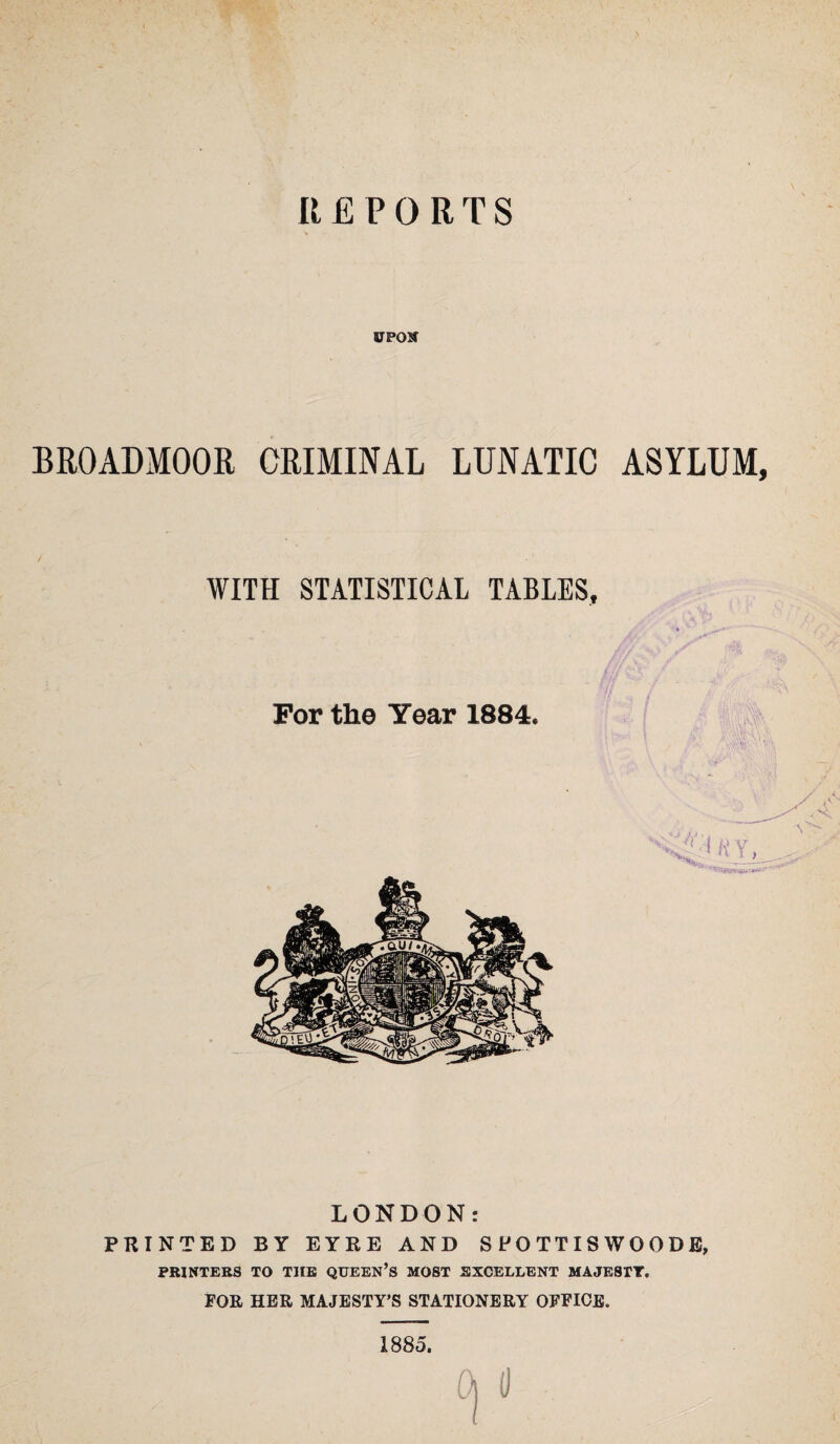 REPORTS UPON BROADMOOR CRIMINAL LUNATIC ASYLUM, WITH STATISTICAL TABLES, LONDON: PRINTED BY EYRE AND S PO TT IS W 0 0 D E, PRINTERS TO THE QUEEN’S MOST EXCELLENT MAJESTY. FOR HER MAJESTY’S STATIONERY OFFICE. 1885. d