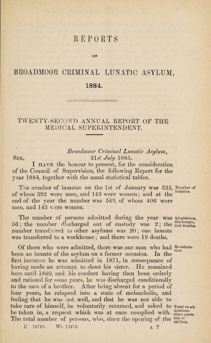 ON BROADMOOR CRIMINAL LUNATIC ASYLUM, 1884. TWENTY-SECOND ANNUAL REPORT OF THE MEDICAL SUPERINTENDENT. Broadmoor Criminal Lunatic Asylum, Sir, 31s£ July 1885. I have the honour to present, for the consideration of the Council of Supervision, the following Report for the year 1881, together with the usual statistical tables. Toe number of inmates on the 1st of January was 535, Number of of whom 392 were men, and 143 'were women; and at the end of the year the number was 549, of whom 406 were men, and 143 were women. The number of persons admitted during the year was Admissions, 56 ; the number discharged out of custody was 2; the anddeatS, number transferred toother asylums was 20; one inmate was transferred to a workhouse; and there were 19 deaths. Of those who were admitted, there was one man who had Re-admis- 9 HI Oil* been an inmate of the asylum on a former occasion. In the first instance he was admitted in 1871, in consequence of having made an attempt to shoot his sister. He remained here until 1880, and his conduct having then been orderly and rational for some years, he was discharged conditionally to the care of a brother. After being absent for a period of four years, he relapsed into a state of melancholia, and feeling that he was not well, and that he was not able to take care of himself, he voluntarily returned, and asked to Total re ad, be taken in, a request which was at once complied with. SSopen. The total number of persons, who, since the opening of the U 19785. Wt. 15979. 4 2