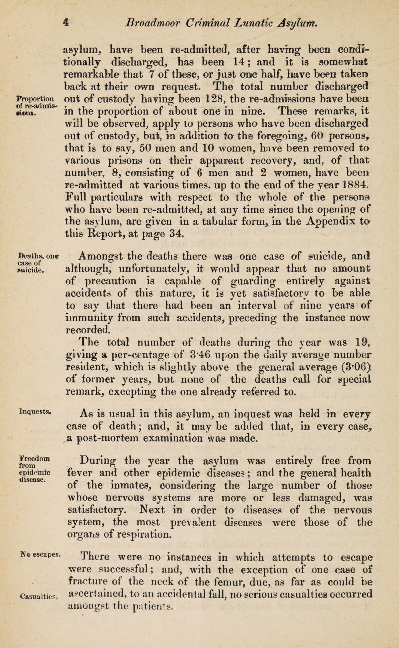 Proportion of re-adrois- Deaths, one1 case of swicide. Inquests. Freedom from epidemic disease. H© ©scapes. Casualties. asylum, have been re-admitted, after having been Condi-* tionally discharged, has been 14; and it is somewhat remarkable that 7 of these, or just one half, have been taken baek at their own request. The total number discharged out of custody having been 128, the re-admissions have been in the proportion of about one in nine. These remarks, it will be observed, apply to persons who have been discharged out of custody, but, in addition to the foregoing, 60 persons, that is to say, 50 men and 10 women, have been removed to various prisons on their apparent recovery, and, of that number, 8, consisting of 6 men and 2 women, have been re-admitted at various times, up to the end of the year 1884. Full particulars with respect to the whole of the persons who have been re-admitted, at any time since the opening of the asylum, are given in a tabular form, in the Appendix to this Keport, at page 34. Amongst the deaths there was one case of suicide, and although, unfortunately, it would appear that no amount of precaution is capable of guarding entirely against accidents of this nature, it is yet satisfactory to be able to say that there had been an interval of nine years of immunity from such accidents, preceding the instance now recorded. The total number of deaths during the year was 19, giving a per-centage of 3'46 upon the daily average number resident, which is slightly above the general average (3’06) of former years, but none of the deaths call for special remark, excepting the one already referred to. As is usual in this asylum, an inquest was held in every case of death; and, it may be added that, in every case, a post-mortem examination was made. During the year the asylum was entirely free from fever and other epidemic diseases; and the general health of the inmates, considering the large number of those whose nervous systems are more or less damaged, was satisfactory. Next in order to diseases of the nervous system, the most prevalent diseases were those of the organs of respiration. There were no instances in which attempts to escape were successful; and, -with the exception of one case of fracture of the neck of the femur, due, as far as could be ascertained, to an accidental fall, no serious casualties occurred amongst the patients.