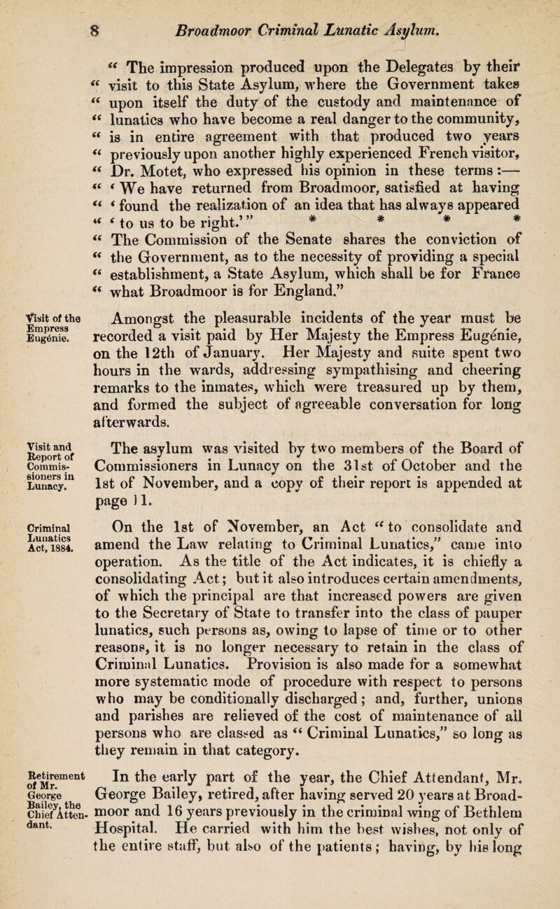 “ The impression produced upon the Delegates by their “ visit to this State Asylum, where the Government takes “ upon itself the duty of the custody and maintenance of “ lunatics who have become a real danger to the community, “ is in entire agreement with that produced two years (i previously upon another highly experienced French visitor, “ Dr. Motet, who expressed his opinion in these terms “ ‘We have returned from Broadmoor, satisfied at having (t ( found the realization of an idea that has always appeared “ * to us to be right.’ # * * * “ The Commission of the Senate shares the conviction of “ the Government, as to the necessity of providing a special ct establishment, a State Asylum, which shall be for France what Broadmoor is for England.” Visit of the Amongst the pleasurable incidents of the year must be iZjgK recorded a visit paid by Her Majesty the Empress Eugenie, on the 12th of January. Her Majesty and suite spent two hours in the wards, addressing sympathising and cheering remarks to the inmates, which were treasured up by them, and formed the subject of agreeable conversation for long afterwards. Reports The asylum was visited by two members of the Board of Com mis- Commissioners in Lunacy on the 31st of October and the Lunacy!11 1st of November, and a copy of their report is appended at page J1. Criminal On the 1st of November, an Act te to consolidate and ActlisS. amend the Law relating to Criminal Lunatics,” came into operation. As the title of the Act indicates, it is chiefly a consolidating Act; but it also introduces certain amendments, of which the principal are that increased powers are given to the Secretary of State to transfer into the class of pauper lunatics, such persons as, owing to lapse of time or to other reasons, it is no longer necessary to retain in the class of Criminal Lunatics. Provision is also made for a somewhat more systematic mode of procedure with respect to persons who may be conditionally discharged; and, further, unions and parishes are relieved of the cost of maintenance of all persons who are classed as “ Criminal Lunatics,” so long as they remain in that category. Retirement of Mr. George Bailey, the Chief Atten¬ dant. In the early part of the year, the Chief Attendant, Mr. George Bailey, retired, after having served 20 years at Broad¬ moor and 16 years previously in the criminal wing of Bethlem Hospital. He carried with him the best wishes, not only of the entire staff, but also of the patients ; having, by his long