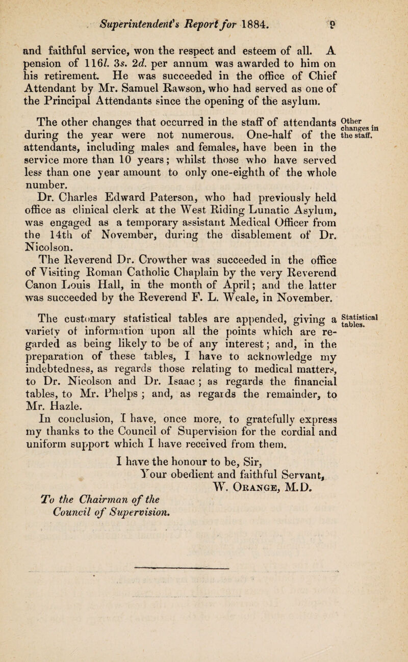 and faithful service, won the respect and esteem of all. A pension of 1167. 3s. 2d. per annum was awarded to him on his retirement. He was succeeded in the office of Chief Attendant by Mr. Samuel Rawson, who had served as one of the Principal Attendants since the opening of the asylum. The other changes that occurred in the staff of attendants during the year were not numerous. One-half of the attendants, including males and females, have been in the service more than 10 years; whilst those who have served less than one year amount to only one-eighth of the whole number. Dr. Charles Edward Paterson, who had previously held office as clinical clerk at the West Riding Lunatic Asylum, was engaged as a temporary assistant Medical Officer from the 14th of November, during the disablement of Dr. Nicolson. The Reverend Dr. Crowther was succeeded in the office of Visiting Roman Catholic Chaplain by the very Reverend Canon Louis Hall, in the month of April; and the latter was succeeded by the Reverend F. L. Weale, in November. The customary statistical tables are appended, giving a variety ot information upon all the points which are re¬ garded as being likely to be of any interest; and, in the preparation of these tables, I have to acknowledge my indebtedness, as regards those relating to medical matters, to Dr. Nicolson and Dr. Isaac ; as regards the financial tables, to Mr. Phelps ; and, as regards the remainder, to Mr. Hazle. In conclusion, I have, once more, to gratefully express my thanks to the Council of Supervision for the cordial and uniform support which I have received from them. I have the honour to be. Sir, Your obedient and faithful Servant, W. Orange, M.D. Other changes in the staff. Statistical tables. To the Chairman of the Council of Supervision.