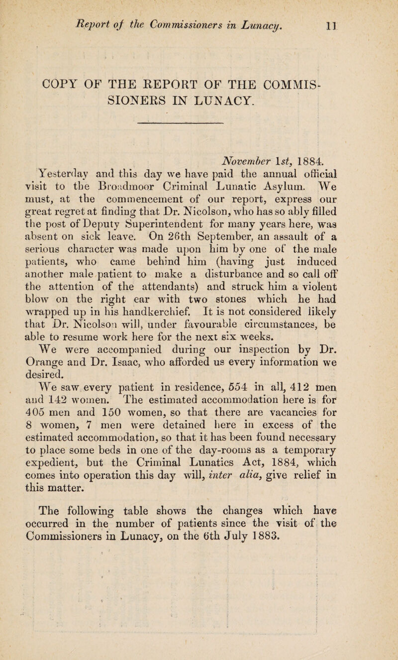 COPY OF THE REPORT OF THE COMMIS¬ SIONERS IN LUNACY. November ls£, 1884. Yesterday and this day we have paid the annual official visit to the Broadmoor Criminal Lunatic Asylum. We must, at the commencement of our report, express our great regret at finding that Dr. Nicolson, who has so ably filled the post of Deputy Superintendent for many years here, was absent on sick leave. On 28th September, an assault of a serious character was made upon him by one of the male patients, who came behind him (having just induced another male patient to make a disturbance and so call off the attention of the attendants) and struck him a violent blow on the right ear with two stones which he had wrapped up in his handkerchief. It is not considered likely that Dr. Nicolson will, under favourable circumstances, be able to resume work here for the next six weeks. We were accompanied during our inspection by Dr. Orange and Dr. Isaac, who afforded us every information we desired. We saw every patient in residence, 554 in all, 412 men and 142 women. The estimated accommodation here is for 405 men and 150 women, so that there are vacancies for 8 women, 7 men were detained here in excess of the estimated accommodation, so that it has been found necessary to place some beds in one of the day-rooms as a temporary expedient, but the Criminal Lunatics Act, 1884, which comes into operation this day will, inter alia, give relief in this matter. The following table shows the changes which have occurred in the number of patients since the visit of the Commissioners in Lunacy, on the fith July 1883.