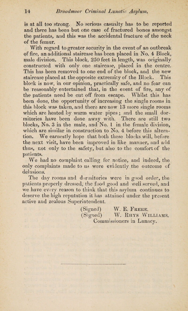 is at all too strong. No serious casualty has to be reported and there has been but one case of fractured bones amongst the patients, and this was the accidental fracture of the neck of the femur. With regard to greater security in the event of an outbreak of fire, an additional staircase has been placed in No. 4 Block, male division. This block, 250 feet in length, was originally constructed with only one staircase, placed in the centre. This has been removed to one end of the block, and the new staircase placed at the opposite extremity of the Block. This block is now, in our opinion, practically safe, and no fear can be reasonably entertained that, in the event of fire, any of the patients need be cut off from escape. Whilst this has been done, the opportunity of increasing the single rooms in this block was taken, and there are now 13 more single rooms which are heated by warm water pipes ; and the small dor¬ mitories have been done away with. There are still two blocks, No. 3 in the male, and No. i in the female division, which are similar in construction to No. 4 before this altera¬ tion. We earnestly hope that both these blocks will, before the next visit, have been improved in like manner, and add thus, not only to the safety, but also to the comfort of the patients. We had no complaint calling for notice, and indeed, the only complaints made to us were evidently the outcome of delu sions. The day rooms and dormitories were in good order, the patients properly dressed, the food good and well served, and we have every reason to think that this asylum continues to deserve the high reputation it has attained under the present active and zealous Superintendent (Signed) W. E. Frere. (Signed) W. Rhys Williams, Commissioners in Lunacy,