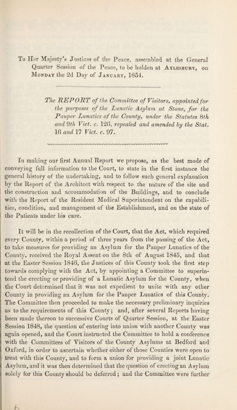 To Her Majesty’s Justices of the Peace, assembled at the Genera! Quarter Session of the Peace, to be holden at Aylesbury, on Monday the 2d Day of January, 1854. The REPORT of the Committee of Visitors, appointed for the purposes of the Lunatic Asylum at Stone, for the Pauper Lunatics of the County, under the Statutes 8th and 9th Viet. c. 126, repealed and amended by the Stat. 16 and 17 Viet. c. 97. In making our first Annual Report we propose, as the best mode of conveying full information to the Court, to state in the first instance the general history of the undertaking, and to follow such general explanation by the Report of the Architect with respect to the nature of the site and the construction and accommodation of the Buildings, and to conclude with the Report of the Resident Medical Superintendent on the capabili¬ ties, condition, and management of the Establishment, and on the state of i the Patients under his care. It will be in the recollection of the Court, that the Act, which required every County, within a period of three years from the passing of the Act, to take measures for providing an Asylum for the Pauper Lunatics of the County, received the Royal Assent on the 8th of August 1845, and that at the Easter Session 1846, the Justices of this County took the first step towards complying with the Act, by appointing a Committee to superin¬ tend the erecting or providing of a Lunatic Asylum for the County, when the Court determined that it was not expedient to unite with any other County in providing an Asylum for the Pauper Lunatics of this County. The Committee then proceeded to make the necessary preliminary inquiries as to the requirements of this County; and, after several Reports having been made thereon to successive Courts of Quarter Session, at the Easter Session 1848, the question of entering into union with another County was again opened, and the Court instructed the Committee to hold a conference with the Committees of Visitors of the County Asylums at Bedford and Oxford, in order to ascertain whether either of those Counties were open to treat with this County, and to form a union for providing a joint Lunatic Asylum, and it was then determined that the question of erecting an Asylum solely for this County should be deferred; and the Committee were further k